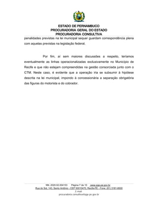 ESTADO DE PERNAMBUCO
PROCURADORIA GERAL DO ESTADO
PROCURADORIA CONSULTIVA
NN. 2020.02.004153 Página 7 de 10 www.pge.pe.gov.br
Rua do Sol, 143, Santo Antônio - CEP 50010470, Recife-PE - Fone: (81) 3181-8500
E-mail:
procuradoria.consultiva@pge.pe.gov.br
penalidades previstas na lei municipal sequer guardam correspondência plena
com aquelas previstas na legislação federal.
Por fim, aí sem maiores discussões a respeito, teríamos
eventualmente as linhas operacionalizadas exclusivamente no Município de
Recife e que não estejam compreendidas na gestão consorciada junto com o
CTM. Neste caso, é evidente que a operação iria se subsumir à hipótese
descrita na lei municipal, impondo à concessionária a separação obrigatória
das figuras do motorista e do cobrador.
 