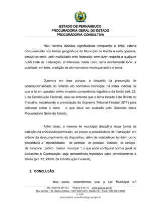 ESTADO DE PERNAMBUCO
PROCURADORIA GERAL DO ESTADO
PROCURADORIA CONSULTIVA
NN. 2020.02.004153 Página 8 de 10 www.pge.pe.gov.br
Rua do Sol, 143, Santo Antônio - CEP 50010470, Recife-PE - Fone: (81) 3181-8500
E-mail:
procuradoria.consultiva@pge.pe.gov.br
Não haveria dúvidas significativas porquanto a linha estaria
compreendida nos limites geográficos do Município de Recife e seria operada,
exclusivamente, pelo multicitado ente federado, sem dizer respeito a qualquer
outro Ente da Federação. O interesse, neste caso, seria estritamente local, a
autorizar, em tese, a edição de ato normativo municipal sobre o tema.
Dizemos em tese porque, a despeito da presunção de
constitucionalidade do referido ato normativo municipal, há fortes indícios de
que a lei em questão tenha invadido competência legislativa da União (art. 22,
I, da Constituição Federal), caso se entenda que o tema tratado é de Direito do
Trabalho, reclamando a provocação do Supremo Tribunal Federal (STF) para
deliberar sobre o tema o que deve ser avaliado pelo Gabinete desta
Procuradoria Geral do Estado.
Além disso, a mesma lei municipal disciplina nova forma de
extinção da concessão/permissão, ao prever a possibilidade de “cassação” em
virtude do descumprimento do dispositivo, além de estabelecer também como
penalidade a “impossibilitadas de participar de processo licitatório de serviços
de transporte público coletivo municipal ”, o que pode configurar norma geral de
Licitações e Contratação, cuja competência legislativa cabe privativamente à
União (art. 22, XXVII, da Constituição Federal).
3. CONCLUSÃO
Isto posto, entendemos que a Lei Municipal n.º
 