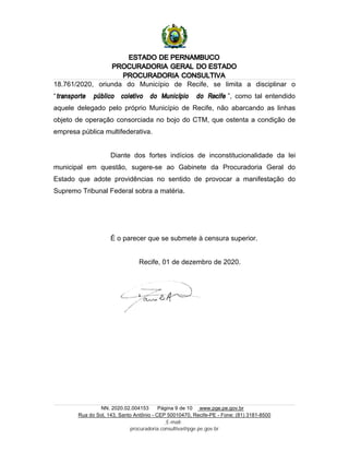 ESTADO DE PERNAMBUCO
PROCURADORIA GERAL DO ESTADO
PROCURADORIA CONSULTIVA
NN. 2020.02.004153 Página 9 de 10 www.pge.pe.gov.br
Rua do Sol, 143, Santo Antônio - CEP 50010470, Recife-PE - Fone: (81) 3181-8500
E-mail:
procuradoria.consultiva@pge.pe.gov.br
18.761/2020, oriunda do Município de Recife, se limita a disciplinar o
“transporte público coletivo do Município do Recife ”, como tal entendido
aquele delegado pelo próprio Município de Recife, não abarcando as linhas
objeto de operação consorciada no bojo do CTM, que ostenta a condição de
empresa pública multifederativa.
Diante dos fortes indícios de inconstitucionalidade da lei
municipal em questão, sugere-se ao Gabinete da Procuradoria Geral do
Estado que adote providências no sentido de provocar a manifestação do
Supremo Tribunal Federal sobra a matéria.
É o parecer que se submete à censura superior.
Recife, 01 de dezembro de 2020.
 