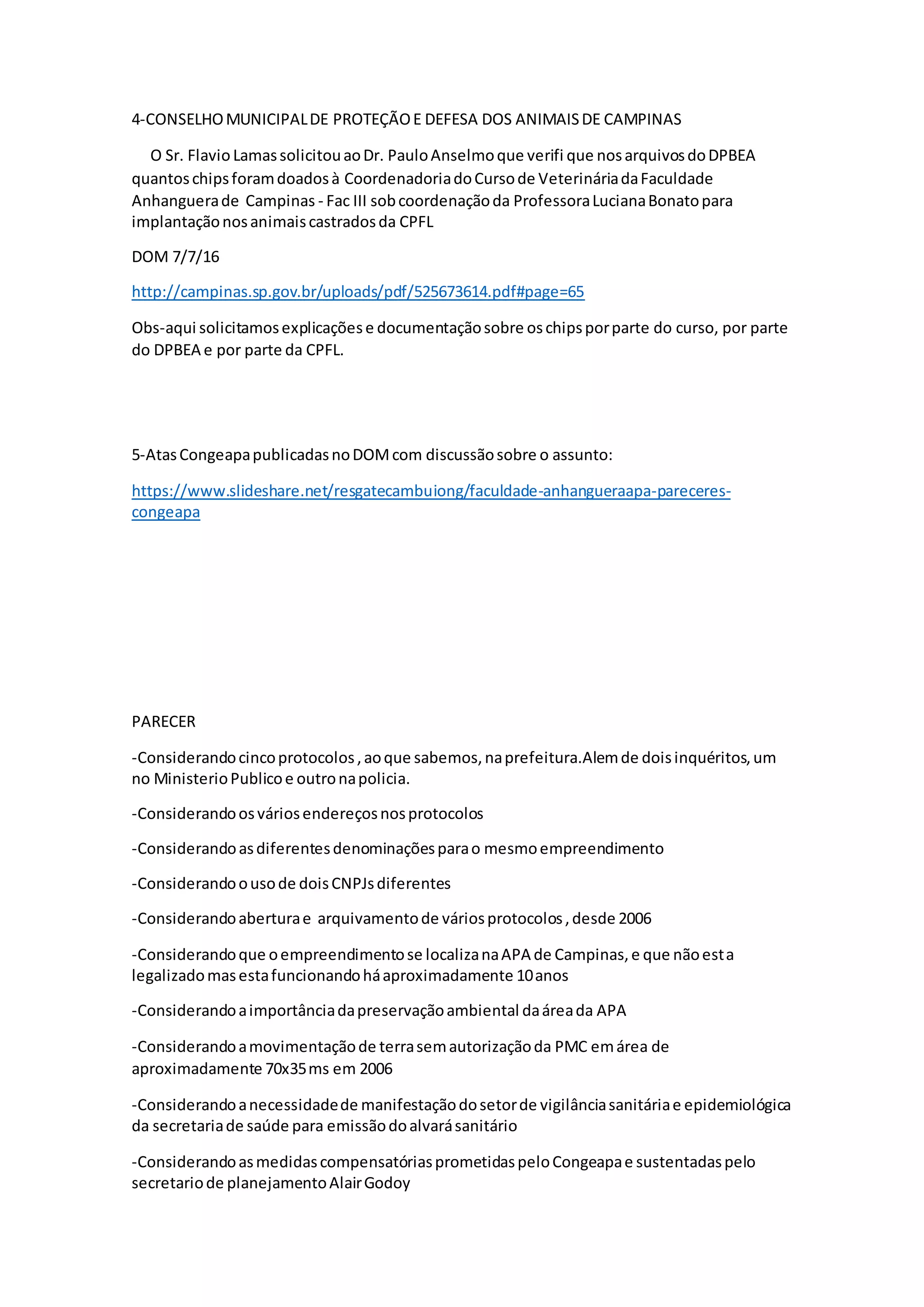 4-CONSELHOMUNICIPALDE PROTEÇÃOE DEFESA DOS ANIMAISDE CAMPINAS
O Sr. Flavio LamassolicitouaoDr. PauloAnselmoque verifi que nosarquivosdoDPBEA
quantoschipsforamdoadosà CoordenadoriadoCursode VeterináriadaFaculdade
Anhanguerade Campinas - Fac III sobcoordenaçãoda ProfessoraLucianaBonatopara
implantaçãonosanimaiscastradosda CPFL
DOM 7/7/16
http://campinas.sp.gov.br/uploads/pdf/525673614.pdf#page=65
Obs-aqui solicitamosexplicaçõese documentaçãosobre oschipsporparte do curso, por parte
do DPBEA e por parte da CPFL.
5-AtasCongeapapublicadasnoDOMcom discussãosobre o assunto:
https://www.slideshare.net/resgatecambuiong/faculdade-anhangueraapa-pareceres-
congeapa
PARECER
-Considerandocincoprotocolos,aoque sabemos,naprefeitura.Alemde doisinquéritos,um
no MinisterioPublicoe outronapolicia.
-Considerandoosváriosendereçosnosprotocolos
-Considerandoasdiferentesdenominaçõesparao mesmoempreendimento
-Considerandoousode doisCNPJsdiferentes
-Considerandoaberturae arquivamentode váriosprotocolos,desde 2006
-Considerandoque oempreendimentose localizanaAPA de Campinas,e que nãoesta
legalizadomasestafuncionandoháaproximadamente 10anos
-Considerandoaimportânciadapreservaçãoambiental daáreada APA
-Considerandoamovimentaçãode terrasemautorizaçãoda PMC emárea de
aproximadamente 70x35ms em 2006
-Considerandoanecessidadede manifestaçãodosetorde vigilânciasanitáriae epidemiológica
da secretariade saúde para emissãodoalvarásanitário
-ConsiderandoasmedidascompensatóriasprometidaspeloCongeapae sustentadaspelo
secretariode planejamentoAlairGodoy
 