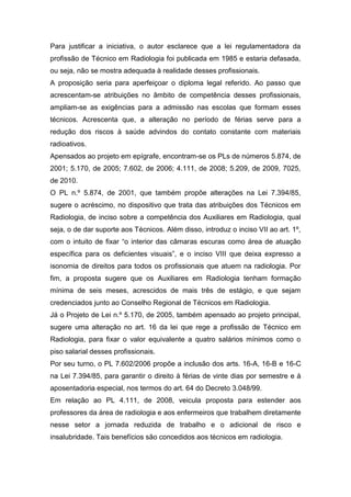 Para justificar a iniciativa, o autor esclarece que a lei regulamentadora da
profissão de Técnico em Radiologia foi publicada em 1985 e estaria defasada,
ou seja, não se mostra adequada à realidade desses profissionais.
A proposição seria para aperfeiçoar o diploma legal referido. Ao passo que
acrescentam-se atribuições no âmbito de competência desses profissionais,
ampliam-se as exigências para a admissão nas escolas que formam esses
técnicos. Acrescenta que, a alteração no período de férias serve para a
redução dos riscos à saúde advindos do contato constante com materiais
radioativos.
Apensados ao projeto em epígrafe, encontram-se os PLs de números 5.874, de
2001; 5.170, de 2005; 7.602, de 2006; 4.111, de 2008; 5.209, de 2009, 7025,
de 2010.
O PL n.º 5.874, de 2001, que também propõe alterações na Lei 7.394/85,
sugere o acréscimo, no dispositivo que trata das atribuições dos Técnicos em
Radiologia, de inciso sobre a competência dos Auxiliares em Radiologia, qual
seja, o de dar suporte aos Técnicos. Além disso, introduz o inciso VII ao art. 1º,
com o intuito de fixar “o interior das câmaras escuras como área de atuação
específica para os deficientes visuais”, e o inciso VIII que deixa expresso a
isonomia de direitos para todos os profissionais que atuem na radiologia. Por
fim, a proposta sugere que os Auxiliares em Radiologia tenham formação
mínima de seis meses, acrescidos de mais três de estágio, e que sejam
credenciados junto ao Conselho Regional de Técnicos em Radiologia.
Já o Projeto de Lei n.º 5.170, de 2005, também apensado ao projeto principal,
sugere uma alteração no art. 16 da lei que rege a profissão de Técnico em
Radiologia, para fixar o valor equivalente a quatro salários mínimos como o
piso salarial desses profissionais.
Por seu turno, o PL 7.602/2006 propõe a inclusão dos arts. 16-A, 16-B e 16-C
na Lei 7.394/85, para garantir o direito à férias de vinte dias por semestre e à
aposentadoria especial, nos termos do art. 64 do Decreto 3.048/99.
Em relação ao PL 4.111, de 2008, veicula proposta para estender aos
professores da área de radiologia e aos enfermeiros que trabalhem diretamente
nesse setor a jornada reduzida de trabalho e o adicional de risco e
insalubridade. Tais benefícios são concedidos aos técnicos em radiologia.
 