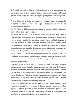 O PL 5209, de 2009 ao fixar um mínimo obrigatório, uma reserva legal das
vagas, corre-se o risco de prejudicar os serviços respectivos, pela ausência de
pessoal apto a ocupar tais cargos, razão pela qual o projeto deve ser rejeitado.


A diversidade de projetos apensados ao principal requer a adequação
redacional   e   técnica,   visto   que   alguns   dispositivos   contribuem   no
aperfeiçoamento da matéria.
No PL 7.602, de 2006 procuramos atualizar e elucidar melhor a atividade,
assim, adotamos a seguinte redação:
No inciso VII do art. 1º – A nomenclatura correta para esse setor é
“radioinspeção de segurança, pois são as imagens obtidas com aparelhos de
raios x, fontes e substâncias radioativas no controle de qualidade de peças e
produtos; inspeção de soldas em navios, oleodutos, gasodutos, aviões e peças
de seguranças; inspeção de cargas e veículos em aduanas, fronteiras,
aeroportos e portos; inspeções de pessoas, cargas e bagagens em aeroportos,
estações, portos, presídios, prédios que requerem segurança, etc.
No §2º do art. 1º - Todos os demais profissionais que atuam no setor de
radiologia, se expostos à radioatividade, terão os mesmos direitos e serão
submetidos ao mesmo controle de proteção radiológica determinados para os
Técnicos em Radiologia.
Nos serviços de radiologia além do Técnico em Radiologia que operam os
equipamentos, atuam também outros profissionais, são eles: Enfermeiros,
Médicos, Engenheiros, Policiais, Auxiliares de Radiologia, Auditores e Técnicos
das Receitas, que mesmo não operando equipamentos são necessários para
que o Técnico em Radiologia execute os procedimentos radiológicos. Esses
profissionais, se expostos à radioatividade, de forma contínua, tem os mesmo
direitos sociais e proteção contra a radioatividade.
O art. 14 já contempla o Técnico em Radiologia que cumpre a jornada de 24
horas semanais, porém, as férias de 20 dias por semestre somente beneficia
alguns servidores públicos e não beneficia o trabalhador privado. Este
dispositivo estende a todos os profissionais expostos à radioatividade os
benefícios da jornada de trabalho e as férias semestrais.
 