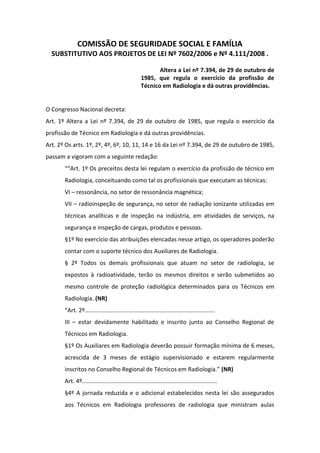 COMISSÃO DE SEGURIDADE SOCIAL E FAMÍLIA
  SUBSTITUTIVO AOS PROJETOS DE LEI Nº 7602/2006 e Nº 4.111/2008 .

                                                           Altera a Lei nº 7.394, de 29 de outubro de
                                                    1985, que regula o exercício da profissão de
                                                    Técnico em Radiologia e dá outras providências.


O Congresso Nacional decreta:
Art. 1º Altera a Lei nº 7.394, de 29 de outubro de 1985, que regula o exercício da
profissão de Técnico em Radiologia e dá outras providências.
Art. 2º Os arts. 1º, 2º, 4º, 6º, 10, 11, 14 e 16 da Lei nº 7.394, de 29 de outubro de 1985,
passam a vigoram com a seguinte redação:
       ““Art. 1º Os preceitos desta lei regulam o exercício da profissão de técnico em
       Radiologia, conceituando como tal os profissionais que executam as técnicas:
       VI – ressonância, no setor de ressonância magnética;
       VII – radioinspeção de segurança, no setor de radiação ionizante utilizadas em
       técnicas analíticas e de inspeção na indústria, em atividades de serviços, na
       segurança e inspeção de cargas, produtos e pessoas.
       §1º No exercício das atribuições elencadas nesse artigo, os operadores poderão
       contar com o suporte técnico dos Auxiliares de Radiologia.
       § 2º Todos os demais profissionais que atuam no setor de radiologia, se
       expostos à radioatividade, terão os mesmos direitos e serão submetidos ao
       mesmo controle de proteção radiológica determinados para os Técnicos em
       Radiologia. (NR)
       “Art. 2º................................................................................
       III – estar devidamente habilitado e inscrito junto ao Conselho Regional de
       Técnicos em Radiologia.
       §1º Os Auxiliares em Radiologia deverão possuir formação mínima de 6 meses,
       acrescida de 3 meses de estágio supervisionado e estarem regularmente
       inscritos no Conselho Regional de Técnicos em Radiologia.” (NR)
       Art. 4º...................................................................................
       §4º A jornada reduzida e o adicional estabelecidos nesta lei são assegurados
       aos Técnicos em Radiologia professores de radiologia que ministram aulas
 