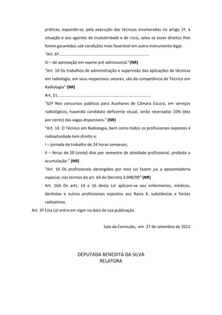 práticas, expondo-se, pela execução das técnicas enumeradas no artigo 1º, à
       situação e aos agentes de insalubridade e de risco, salvo se esses direitos lhes
       forem garantidos sob condições mais favorável em outro instrumento legal.
       “Art. 6º................................................................................
       III – de aprovação em exame pré admissional.”(NR)
       “Art. 10 Os trabalhos de administração e supervisão das aplicações de técnicas
       em radiologia, em seus respectivos setores, são da competência de Técnico em
       Radiologia” (NR)
       Art. 11...................................................................................
       “§2º Nos concursos públicos para Auxiliares de Câmara Escura, em serviços
       radiológicos, havendo candidato deficiente visual, serão reservadas 10% (dez
       por cento) das vagas disponíveis.” (NR)
       “Art. 14. O Técnico em Radiologia, bem como todos os profissionais expostos à
       radioatividade tem direito a:
       I – jornada de trabalho de 24 horas semanais;
       II – férias de 20 (vinte) dias por semestre de atividade profissional, proibida a
       acumulação.” (NR)
       “Art. 16 Os profissionais abrangidos por esta Lei fazem jus a aposentadoria
       especial, nos termos do art. 64 do Decreto 3.048/99” (NR)
       Art. 16A Os arts. 14 e 16 desta Lei aplicam-se aos enfermeiros, médicos,
       dentistas e outros profissionais expostos aos Raios X, substâncias e fontes
       radioativas.
Art. 3º Esta Lei entra em vigor na data de sua publicação.


                                                        Sala da Comissão, em 27 de setembro de 2011




                                  DEPUTADA BENEDITA DA SILVA
                                         RELATORA
 