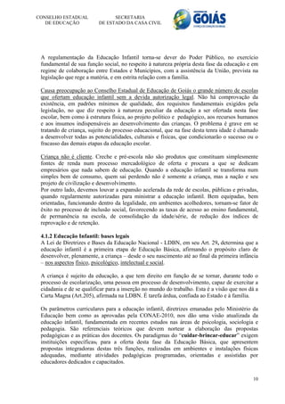 CONSELHO ESTADUAL               SECRETARIA
   DE EDUCAÇÃO            DE ESTADO DA CASA CIVIL




 A regulamentação da Educação Infantil torna-se dever do Poder Público, no exercício
 fundamental de sua função social, no respeito à natureza própria desta fase da educação e em
 regime de colaboração entre Estados e Municípios, com a assistência da União, prevista na
 legislação que rege a matéria, e em estrita relação com a família.

 Causa preocupação ao Conselho Estadual de Educação de Goiás o grande número de escolas
 que ofertam educação infantil sem a devida autorização legal. Não há comprovação da
 existência, em padrões mínimos de qualidade, dos requisitos fundamentais exigidos pela
 legislação, no que diz respeito à natureza peculiar da educação a ser ofertada nesta fase
 escolar, bem como à estrutura física, ao projeto político e pedagógico, aos recursos humanos
 e aos insumos indispensáveis ao desenvolvimento das crianças. O problema é grave em se
 tratando de criança, sujeito do processo educacional, que na fase desta tenra idade é chamado
 a desenvolver todas as potencialidades, culturais e físicas, que condicionarão o sucesso ou o
 fracasso das demais etapas da educação escolar.

 Criança não é cliente. Creche e pré-escola não são produtos que constituam simplesmente
 fontes de renda num processo mercadológico de oferta e procura a que se dedicam
 empresários que nada sabem de educação. Quando a educação infantil se transforma num
 simples bem de consumo, quem sai perdendo não é somente a criança, mas a nação e seu
 projeto de civilização e desenvolvimento.
 Por outro lado, devemos louvar a expansão acelerada da rede de escolas, públicas e privadas,
 quando regularmente autorizadas para ministrar a educação infantil. Bem equipadas, bem
 orientadas, funcionando dentro da legalidade, em ambientes acolhedores, tornam-se fator de
 êxito no processo de inclusão social, favorecendo as taxas de acesso ao ensino fundamental,
 de permanência na escola, de consolidação da idade/série, de redução dos índices de
 reprovação e de retenção.

 4.1.2 Educação Infantil: bases legais
 A Lei de Diretrizes e Bases da Educação Nacional - LDBN, em seu Art. 29, determina que a
 educação infantil é a primeira etapa de Educação Básica, afirmando o propósito claro de
 desenvolver, plenamente, a criança – desde o seu nascimento até ao final da primeira infância
 – nos aspectos físico, psicológico, intelectual e social.

 A criança é sujeito da educação, a que tem direito em função de se tornar, durante todo o
 processo de escolarização, uma pessoa em processo de desenvolvimento, capaz de exercitar a
 cidadania e de se qualificar para a inserção no mundo do trabalho. Esta é a visão que nos dá a
 Carta Magna (Art.205), afirmada na LDBN. É tarefa árdua, confiada ao Estado e à família.

 Os parâmetros curriculares para a educação infantil, diretrizes emanadas pelo Ministério da
 Educação bem como as aprovadas pela CONAE-2010, nos dão uma visão atualizada da
 educação infantil, fundamentada em recentes estudos nas áreas de psicologia, sociologia e
 pedagogia. São referenciais teóricos que devem nortear a elaboração das propostas
 pedagógicas e as práticas dos docentes. Os paradigmas do “cuidar-brincar-educar” exigem
 instituições específicas, para a oferta desta fase da Educação Básica, que apresentem
 propostas integradoras destas três funções, realizadas em ambientes e instalações físicas
 adequadas, mediante atividades pedagógicas programadas, orientadas e assistidas por
 educadores dedicados e capacitados.

                                                                                            10
 