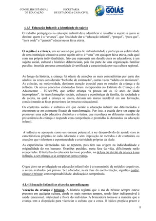 CONSELHO ESTADUAL               SECRETARIA
   DE EDUCAÇÃO            DE ESTADO DA CASA CIVIL




  4.1.3 Educação Infantil: a identidade do sujeito
 O trabalho pedagógico na educação infantil deve identificar e ressaltar o sujeito a quem se
 destina: quem é a “criança”, que finalidade dar a “educação infantil”, “porquê”, “para que”,
 “para onde” e “quando” educar nessa faixa etária.


 O sujeito é a criança, um ser social que goza de individualidade e participa na coletividade
 de uma instituição educativa como sujeito ativo; é “uma” em qualquer faixa etária, cada qual
 com sua própria individualidade, fato que representa um desafio para os educadores; é um
 sujeito social, cultural e histórico diferenciado, pois faz parte de uma organização familiar
 peculiar, inserida em uma comunidade diversificada e caracterizada por sua cultura regional.


 Ao longo da história, a criança foi objeto de atenções as mais contraditórias por parte dos
 adultos: às vezes considerada “bichinho de estimação”, outras vezes “adulto em miniatura”.
 As ciências, na modernidade, destinam atenção especial para os estudos da criança e da
 infância. Os novos conceitos elaborados foram incorporados no Estatuto da Criança e do
 Adolescente – ECA/1990, que define criança “a pessoa até os 12 anos de idade
 incompletos”. As transformações sociais, culturais e econômicas da família, da sociedade e
 da escola, na qual a criança se insere, deixam um marco indelével em sua formação,
 condicionando as fases posteriores do processo educacional.
 Os contextos sociais e culturais em que ocorre a educação infantil são diferenciados e
 encontram-se em constante Estado de transformação. Por isso, a escola deve ser capaz de
 promover uma ação educativa dinâmica e criativa, que reconheça os diferentes mundos de
 proveniência da criança e responda com competência e prontidão às demandas da educação
 infantil.


  A infância se apresenta como um enorme potencial, a ser desenvolvido de acordo com as
 características próprias de cada educando e sem imposição de métodos e de conteúdos ou
 atuações que violentem a espontaneidade e criatividade próprias da idade.
 As experiências vivenciadas não se repetem, pois têm sua origem na individualidade e
 originalidade do ser humano. Ocasiões perdidas, nesta fase da vida, dificilmente serão
 recuperadas. O trabalho do educador torna-se peculiar, na defesa do direito da criança à sua
 infância, a ser criança, a se comportar como criança.


 O que deve ser privilegiado na educação infantil não é a transmissão de módulos cognitivos,
 a serem avaliados por provas. Ser educador, nesta fase da escolarização, significa cuidar,
 educar e brincar, com responsabilidade, dedicação e competência.


 4.1.4 Educação Infantil:os eixos da aprendizagem
 Vocação da criança é brincar. A história registra que o ato de brincar sempre esteve
 presente em qualquer cultura, desde os mais remotos tempos, sendo fator indispensável à
 saúde emocional, intelectual e física do indivíduo. A brincadeira torna-se a maneira que a
 criança tem a disposição para vivenciar a cultura que a cerca. O lúdico propicia prazer e

                                                                                             11
 