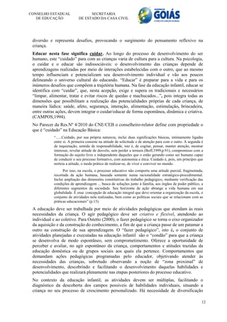 CONSELHO ESTADUAL                 SECRETARIA
   DE EDUCAÇÃO              DE ESTADO DA CASA CIVIL




 diversão e representa desafios, provocando o surgimento do pensamento reflexivo na
 criança.
 Educar nesta fase significa cuidar. Ao longo do processo de desenvolvimento do ser
 humano, este “cuidado” para com as crianças varia de cultura para a cultura. Na psicologia,
 o cuidar e o educar são indissociáveis: o desenvolvimento das crianças depende de
 aprendizagens realizadas por meio de interações estabelecidas com o outro, que ao mesmo
 tempo influenciam e potencializam seu desenvolvimento individual e vão aos poucos
 delineando o universo cultural do educando. “Educar” é preparar para a vida e para os
 inúmeros desafios que compõem a trajetória humana. Na fase da educação infantil, educar se
 identifica com “cuidar”, que, nesta acepção, exige e supera os tradicionais e necessários
 “limpar, alimentar, tratar e evitar riscos de quedas e machucados...”, pois integra todas as
 dimensões que possibilitam a realização das potencialidades próprias de cada criança, de
 maneira lúdica: saúde, afeto, segurança, interação, alimentação, estimulação, brincadeira,
 entre outras ações, devem integrar o cuidar/educar de forma espontânea, dinâmica e criativa.
 (CAMPOS,1994).
 No Parecer da Res.Nº 4/2010 do CNE/CEB o conselheiro-relator define com propriedade o
 que é “cuidado” na Educação Básica:
            “......Cuidado, por sua própria natureza, inclui duas significações básicas, intimamente ligadas
            entre si. A primeira consiste na atitude de solicitude e de atenção para com o outro. A segunda é
            de inquietação, sentido de responsabilidade, isto é, de cogitar, pensar, manter atenção, mostrar
            interesse, revelar atitude de desvelo, sem perder a ternura (Boff,1999,p.91), compromisso com a
            formação do sujeito livre e independente daqueles que o estão gerando como ser humano capaz
            de conduzir o seu processo formativo, com autonomia e ética. Cuidado é, pois, um princípio que
            norteia a atitude, o modo prático de realizar-se, de viver e conviver no mundo.
                  Por isso, na escola, o processo educativo não comporta uma atitude parcial, fragmentada,
            recortada da ação humana, baseada somente numa racionalidade estratégico-procedimental.
            Inclui ampliação das dimensões constitutivas do trabalho pedagógico, mediante verificação das
            condições de aprendizagem ... busca de soluções junto á família, aos órgãos de poder público, a
            diferentes segmentos da sociedade. Seu horizonte de ação abrange a vida humana em sua
            globalidade. É essa concepção de educação integral que deve orientar a organização da escola, o
            conjunto de atividades nela realizadas, bem como as políticas sociais que se relacionam com as
            práticas educacionais” (p.13).

 A educação deve ser trabalhada por meio de atividades pedagógicas que atendam às reais
 necessidades da criança. O agir pedagógico deve ser criativo e flexível, atendendo ao
 individual e ao coletivo. Para Ostetto (2000), o fazer pedagógico se torna o eixo organizador
 da aquisição e da construção do conhecimento, a fim de que a criança passe de um patamar a
 outro na construção de sua aprendizagem. O “fazer pedagógico”, isto é, o conjunto de
 atividades planejadas e executadas na educação infantil são o “condão” para que a criança
 se desenvolva de modo espontâneo, sem comprometimento. Oferece a oportunidade de
 perceber e avaliar, no agir espontâneo da criança, comportamentos e atitudes trazidas da
 educação doméstica ou de grupos sociais aos quais ela pertence. Comportamentos que
 demandam ações pedagógicas programadas pelo educador, objetivando atender às
 necessidades das crianças, sobretudo observando a noção de “zona proximal” de
 desenvolvimento, descobrindo e facilitando o desenvolvimento daquelas habilidades e
 potencialidades que realizará plenamente nas etapas posteriores do processo educativo.
 No contexto da educação infantil, as atividades devem ser múltiplas, facilitando o
 diagnóstico da descoberta dos campos possíveis de habilidades individuais, situando a
 criança no seu processo de crescimento personalizado. Há necessidade de diversificação

                                                                                                            12
 