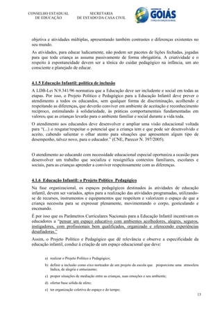 CONSELHO ESTADUAL                   SECRETARIA
   DE EDUCAÇÃO                DE ESTADO DA CASA CIVIL




 objetiva e atividades múltiplas, apresentando também contrastes e diferenças existentes no
 seu mundo.
 As atividades, para educar ludicamente, não podem ser pacotes de lições fechadas, jogadas
 para que toda criança as assuma passivamente de forma obrigatória. A criatividade e o
 respeito à espontaneidade devem ser a tônica do cuidar pedagógico na infância, um ato
 consciente e planejado de educar.


 4.1.5 Educação Infantil: política de inclusão
 A LDB-Lei N.9.341/96 normatiza que a Educação deve ser includente e social em todas as
 etapas. Por isso, o Projeto Político e Pedagógico para a Educação Infantil deve prever o
 atendimento a todos os educandos, sem qualquer forma de discriminação, acolhendo e
 respeitando as diferenças, que deverão conviver em ambiente de aceitação e reconhecimento
 recíproco, estimulando à solidariedade, às práticas comportamentais fundamentadas em
 valores, que as crianças levarão para o ambiente familiar e social durante a vida toda.
 O atendimento aos educandos deve desenvolver e ampliar uma visão educacional voltada
 para “(...) o resgatar/respeitar o potencial que a criança tem e que pode ser desenvolvido e
 aceito, cabendo salientar o olhar atento para situações que apresentem algum tipo de
 desempenho, talvez novo, para o educador.” (CNE, Parecer N. 397/2005).


 O atendimento ao educando com necessidade educacional especial oportuniza a ocasião para
 desenvolver um trabalho que socializa e ressignifica contextos familiares, escolares e
 sociais, para as crianças aprender a conviver respeitosamente com as diferenças.


 4.1.6 Educação Infantil: o Projeto Político Pedagógico
 Na fase organizacional, os espaços pedagógicos destinados às atividades de educação
 infantil, devem ser variados, aptos para a realização das atividades programadas, utilizando-
 se de recursos, instrumentos e equipamentos que respeitem e valorizem o espaço de que a
 criança necessita para se expressar plenamente, movimentando o corpo, gesticulando e
 encenando.
 É por isso que os Parâmetros Curriculares Nacionais para a Educação Infantil incentivam os
 educadores a “pensar um espaço educativo com ambientes acolhedores, alegres, seguros,
 instigadores, com profissionais bem qualificados, organizado e oferecendo experiências
 desafiadoras.”
 Assim, o Projeto Político e Pedagógico que dê relevância e observe a especificidade da
 educação infantil, conduz à criação de um espaço educacional que deve:


        a) realizar o Projeto Político e Pedagógico;
        b) definir a inclusão como eixo norteador de um projeto da escola que proporcione uma atmosfera
           lúdica, de alegria e entusiasmo;
        c) propor situações de mediação entre as crianças, suas emoções e seu ambiente;
        d) ofertar base sólida de afeto;
        e) ter organização coletiva do espaço e do tempo;
                                                                                                      13
 