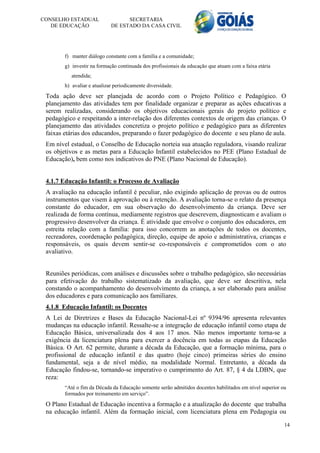 CONSELHO ESTADUAL                  SECRETARIA
   DE EDUCAÇÃO               DE ESTADO DA CASA CIVIL




        f) manter diálogo constante com a família e a comunidade;
        g) investir na formação continuada dos profissionais da educação que atuam com a faixa etária
           atendida;
        h) avaliar e atualizar periodicamente diversidade.
 Toda ação deve ser planejada de acordo com o Projeto Político e Pedagógico. O
 planejamento das atividades tem por finalidade organizar e preparar as ações educativas a
 serem realizadas, considerando os objetivos educacionais gerais do projeto político e
 pedagógico e respeitando a inter-relação dos diferentes contextos de origem das crianças. O
 planejamento das atividades concretiza o projeto político e pedagógico para as diferentes
 faixas etárias dos educandos, preparando o fazer pedagógico do docente e seu plano de aula.
 Em nível estadual, o Conselho de Educação norteia sua atuação reguladora, visando realizar
 os objetivos e as metas para a Educação Infantil estabelecidos no PEE (Plano Estadual de
 Educação), bem como nos indicativos do PNE (Plano Nacional de Educação).


 4.1.7 Educação Infantil: o Processo de Avaliação
 A avaliação na educação infantil é peculiar, não exigindo aplicação de provas ou de outros
 instrumentos que visem à aprovação ou à retenção. A avaliação torna-se o relato da presença
 constante do educador, em sua observação do desenvolvimento da criança. Deve ser
 realizada de forma contínua, mediamente registros que descrevem, diagnosticam e avaliam o
 progressivo desenvolver da criança. É atividade que envolve o conjunto dos educadores, em
 estreita relação com a família: para isso concorrem as anotações de todos os docentes,
 recreadores, coordenação pedagógica, direção, equipe de apoio e administrativa, crianças e
 responsáveis, os quais devem sentir-se co-responsáveis e comprometidos com o ato
 avaliativo.


 Reuniões periódicas, com análises e discussões sobre o trabalho pedagógico, são necessárias
 para efetivação do trabalho sistematizado da avaliação, que deve ser descritiva, nela
 constando o acompanhamento do desenvolvimento da criança, a ser elaborado para análise
 dos educadores e para comunicação aos familiares.
 4.1.8 Educação Infantil: os Docentes
 A Lei de Diretrizes e Bases da Educação Nacional-Lei nº 9394/96 apresenta relevantes
 mudanças na educação infantil. Ressalte-se a integração de educação infantil como etapa de
 Educação Básica, universalizada dos 4 aos 17 anos. Não menos importante torna-se a
 exigência da licenciatura plena para exercer a docência em todas as etapas da Educação
 Básica. O Art. 62 permite, durante a década da Educação, que a formação mínima, para o
 profissional de educação infantil e das quatro (hoje cinco) primeiras séries do ensino
 fundamental, seja a de nível médio, na modalidade Normal. Entretanto, a década da
 Educação findou-se, tornando-se imperativo o cumprimento do Art. 87, § 4 da LDBN, que
 reza:
        “Até o fim da Década da Educação somente serão admitidos docentes habilitados em nível superior ou
        formados por treinamento em serviço”.

 O Plano Estadual de Educação incentiva a formação e a atualização do docente que trabalha
 na educação infantil. Além da formação inicial, com licenciatura plena em Pedagogia ou

                                                                                                         14
 