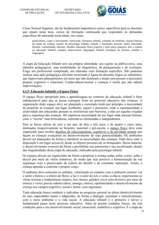 CONSELHO ESTADUAL                  SECRETARIA
   DE EDUCAÇÃO               DE ESTADO DA CASA CIVIL




 Curso Normal Superior, são de fundamental importância cursos específicos para os docentes
 que atuam nesta área, cursos de formação continuada que respondam às demandas
 específicas do educando nesta idade, tais como:
        puericultura, corpo e movimento, motivação, literatura infantil, contador de histórias, noções básicas
        de saúde de criança, noções de psicologia infantil, relação e interações docente -aluno educando,
        docente -comunidade, docente -família, educação física (esporte e lazer para crianças), arte e cultura
        na educação infantil, relações étnico-racial, linguagem infantil, formação de leitores, cérebro e
        linguagem.



 A etapa da Educação Infantil tem sua própria identidade, seu sujeito ou público-alvo, seus
 métodos pedagógicos, suas modalidades de diagnóstico, de planejamento e de avaliação.
 Exige um profissional competente, um educador com formação específica. Não podemos
 realizar uma ação pedagógica eficiente recorrendo à figura de docentes leigos ou substitutos,
 que improvisam planejamentos em áreas que não dominam e atuam sem possuir o necessário
 preparo cognitivo e relacional. Cuidar/educar/ensinar a crianças é tarefa que não admite
 improvisações.
 4.1.9 Educação Infantil: o Espaço Físico
 O espaço físico apropriado para a aprendizagem no contexto da educação infantil é fator
 indispensável para que se possa conseguir êxito no processo educativo das crianças. A
 organização deste espaço deve ser planejada e executada tendo por princípio a necessidade
 de propiciar às crianças um lugar acolhedor, seguro e prazeroso, onde a espontaneidade e
 criatividade dos educandos possam se exteriorizar sem barreiras, a não ser aquelas exigidas
 para a segurança das crianças. Há imperiosa necessidade de um lugar onde possam brincar,
 criar, e “recriar” suas brincadeiras, sentindo-se estimuladas e independentes.
 Para as faixas etárias de zero a um ano, de dois e três anos, e de quatro e cinco anos,
 destinadas respectivamente ao berçário, maternal e pré-escola, o espaço físico deve estar
 organizado para receber desafios de relacionamento, cognitivos e da atividade motora que
 façam as crianças avançarem no desenvolvimento de suas potencialidades. Os ambientes
 devem ser planejados de forma a satisfazer as necessidades das crianças. Tudo deve estar à
 disposição e em lugar acessível, desde os objetos pessoais até os brinquedos. Dessa maneira,
 o desenvolvimento ocorrerá de forma a possibilitar sua autonomia e sua socialização, dentro
 das singularidades desta etapa de educação, indicadas pela psicologia infantil.
 Os espaços devem ser organizados de forma a propiciar à criança andar, pular, correr, subir e
 descer por meio de várias tentativas, de modo que seja possível a harmonização da sua
 segurança com a preservação da cultura do desafio e da constante superação. Assim, a
 criança aprende a controlar o próprio corpo.
 O ambiente deve estimular os sentidos, valorizando os contatos com o ambiente externo: ver
 e sentir a beleza e o cheiro de flores, a luz e o calor do sol, o vento, a chuva; experimentar as
 várias texturas e temperaturas (áspero, liso, morno, gelado); ouvir sons diversos, por meio de
 música e vozes; provar sabores (doce, amargo, cítrico), oportunizando o desenvolvimento da
 criança nos campos cognitivo, social e motor, com segurança.
 Toda educação busca conduzir o individuo ao progresso pessoal no pleno desenvolvimento
 de suas capacidades inatas e adquiridas, de forma a dialogar, constante e interativamente,
 com o meio ambiente e a vida social. A educação infantil é o primeiro e talvez o
 fundamental passo neste processo educativo. Além de prestar cuidados físicos, ela cria
 condições para o seu desenvolvimento social, emocional, simbólico e cognitivo. É a etapa de
                                                                                                             15
 