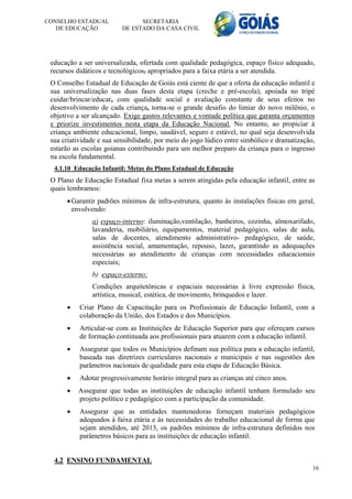 CONSELHO ESTADUAL               SECRETARIA
   DE EDUCAÇÃO            DE ESTADO DA CASA CIVIL




 educação a ser universalizada, ofertada com qualidade pedagógica, espaço físico adequado,
 recursos didáticos e tecnológicos, apropriados para a faixa etária a ser atendida.
 O Conselho Estadual de Educação de Goiás está ciente de que a oferta da educação infantil e
 sua universalização nas duas fases desta etapa (creche e pré-escola), apoiada no tripé
 cuidar/brincar/educar, com qualidade social e avaliação constante de seus efeitos no
 desenvolvimento de cada criança, torna-se o grande desafio do limiar do novo milênio, o
 objetivo a ser alcançado. Exige gastos relevantes e vontade política que garanta orçamentos
 e priorize investimentos nesta etapa da Educação Nacional. No entanto, ao propiciar à
 criança ambiente educacional, limpo, saudável, seguro e estável, no qual seja desenvolvida
 sua criatividade e sua sensibilidade, por meio do jogo lúdico entre simbólico e dramatização,
 estarão as escolas goianas contribuindo para um melhor preparo da criança para o ingresso
 na escola fundamental.
  4.1.10 Educação Infantil: Metas do Plano Estadual de Educação
 O Plano de Educação Estadual fixa metas a serem atingidas pela educação infantil, entre as
 quais lembramos:
       Garantir padrões mínimos de infra-estrutura, quanto às instalações físicas em geral,
        envolvendo:
               a) espaço-interno: iluminação,ventilação, banheiros, cozinha, almoxarifado,
               lavanderia, mobiliário, equipamentos, material pedagógico, salas de aula,
               salas de docentes, atendimento administrativo- pedagógico, de saúde,
               assistência social, amamentação, repouso, lazer, garantindo as adequações
               necessárias ao atendimento de crianças com necessidades educacionais
               especiais;
               b) espaço-externo:
               Condições arquitetônicas e espaciais necessárias à livre expressão física,
               artística, musical, estética, de movimento, brinquedos e lazer.
          Criar Plano de Capacitação para os Profissionais de Educação Infantil, com a
           colaboração da União, dos Estados e dos Municípios.
          Articular-se com as Instituições de Educação Superior para que ofereçam cursos
           de formação continuada aos profissionais para atuarem com a educação infantil.
          Assegurar que todos os Municípios definam sua política para a educação infantil,
           baseada nas diretrizes curriculares nacionais e municipais e nas sugestões dos
           parâmetros nacionais de qualidade para esta etapa de Educação Básica.
          Adotar progressivamente horário integral para as crianças até cinco anos.
         Assegurar que todas as instituições de educação infantil tenham formulado seu
          projeto político e pedagógico com a participação da comunidade.
          Assegurar que as entidades mantenedoras forneçam materiais pedagógicos
           adequados à faixa etária e às necessidades do trabalho educacional de forma que
           sejam atendidos, até 2013, os padrões mínimos de infra-estrutura definidos nos
           parâmetros básicos para as instituições de educação infantil.


  4.2 ENSINO FUNDAMENTAL
                                                                                             16
 