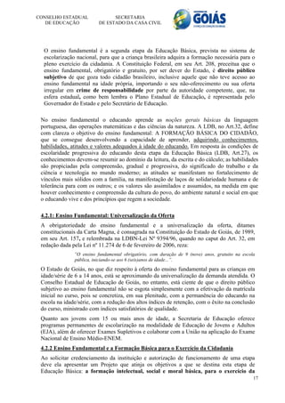 CONSELHO ESTADUAL               SECRETARIA
   DE EDUCAÇÃO            DE ESTADO DA CASA CIVIL




  O ensino fundamental é a segunda etapa da Educação Básica, prevista no sistema de
  escolarização nacional, para que a criança brasileira adquira a formação necessária para o
  pleno exercício da cidadania. A Constituição Federal, em seu Art. 208, preceitua que o
  ensino fundamental, obrigatório e gratuito, por ser dever do Estado, é direito público
  subjetivo de que goza todo cidadão brasileiro, inclusive aquele que não teve acesso ao
  ensino fundamental na idade própria, importando o seu não-oferecimento ou sua oferta
  irregular em crime de responsabilidade por parte da autoridade competente, que, na
  esfera estadual, como bem lembra o Plano Estadual de Educação, é representada pelo
  Governador do Estado e pelo Secretário de Educação.

 No ensino fundamental o educando aprende as noções gerais básicas da linguagem
 portuguesa, das operações matemáticas e das ciências da natureza. A LDB, no Art.32, define
 com clareza o objetivo do ensino fundamental: A FORMAÇÃO BÁSICA DO CIDADÃO,
 que se consegue desenvolvendo a capacidade de aprender, adquirindo conhecimentos,
 habilidades, atitudes e valores adequados à idade do educando. Em resposta às condições de
 escolaridade progressiva do educando desta etapa da Educação Básica (LDB, Art.27), os
 conhecimentos devem-se resumir ao domínio da leitura, da escrita e do cálculo; as habilidades
 são propiciadas pela compreensão, gradual e progressiva, do significado do trabalho e da
 ciência e tecnologia no mundo moderno; as atitudes se manifestam no fortalecimento de
 vínculos mais sólidos com a família, na manifestação de laços de solidariedade humana e de
 tolerância para com os outros; e os valores são assimilados e assumidos, na medida em que
 houver conhecimento e compreensão da cultura do povo, do ambiente natural e social em que
 o educando vive e dos princípios que regem a sociedade.

 4.2.1: Ensino Fundamental: Universalização da Oferta
 A obrigatoriedade do ensino fundamental e a universalização da oferta, ditames
 constitucionais da Carta Magna, é consagrada na Constituição do Estado de Goiás, de 1989,
 em seu Art. 157, e relembrada na LDBN-Lei Nº 9394/96, quando no caput do Art. 32, em
 redação dada pela Lei nº 11.274 de 6 de fevereiro de 2006, reza:
               ”O ensino fundamental obrigatório, com duração de 9 (nove) anos, gratuito na escola
               pública, iniciando-se aos 6 (seis)anos de idade...”.

 O Estado de Goiás, no que diz respeito à oferta do ensino fundamental para as crianças em
 idade/série de 6 a 14 anos, está se aproximando da universalização da demanda atendida. O
 Conselho Estadual de Educação de Goiás, no entanto, está ciente de que o direito público
 subjetivo ao ensino fundamental não se esgota simplesmente com a efetivação da matrícula
 inicial no curso, pois se concretiza, em sua plenitude, com a permanência do educando na
 escola na idade/série, com a redução dos altos índices de retenção, com o êxito na conclusão
 do curso, ministrado com índices satisfatórios de qualidade.
 Quanto aos jovens com 15 ou mais anos de idade, a Secretaria de Educação oferece
 programas permanentes de escolarização na modalidade de Educação de Jovens e Adultos
 (EJA), além de oferecer Exames Supletivos e colaborar com a União na aplicação do Exame
 Nacional de Ensino Médio-ENEM.
 4.2.2 Ensino Fundamental e a Formação Básica para o Exercício da Cidadania
 Ao solicitar credenciamento da instituição e autorização de funcionamento de uma etapa
 deve ela apresentar um Projeto que atinja os objetivos a que se destina esta etapa de
 Educação Básica: a formação intelectual, social e moral básica, para o exercício da
                                                                                                 17
 