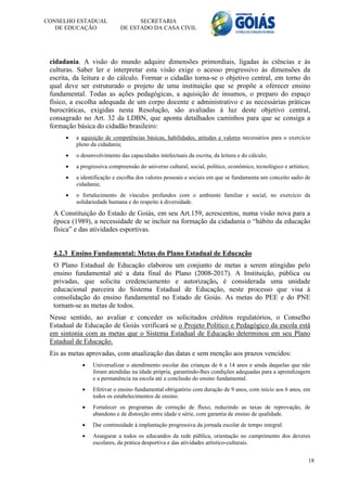 CONSELHO ESTADUAL                  SECRETARIA
   DE EDUCAÇÃO               DE ESTADO DA CASA CIVIL




 cidadania. A visão do mundo adquire dimensões primordiais, ligadas às ciências e às
 culturas. Saber ler e interpretar esta visão exige o acesso progressivo às dimensões da
 escrita, da leitura e do cálculo. Formar o cidadão torna-se o objetivo central, em torno do
 qual deve ser estruturado o projeto de uma instituição que se propõe a oferecer ensino
 fundamental. Todas as ações pedagógicas, a aquisição de insumos, o preparo do espaço
 físico, a escolha adequada de um corpo docente e administrativo e as necessárias práticas
 burocráticas, exigidas nesta Resolução, são avaliadas à luz deste objetivo central,
 consagrado no Art. 32 da LDBN, que aponta detalhados caminhos para que se consiga a
 formação básica do cidadão brasileiro:
         a aquisição de competências básicas, habilidades, atitudes e valores necessários para o exercício
          pleno da cidadania;
         o desenvolvimento das capacidades intelectuais da escrita, da leitura e do cálculo;
         a progressiva compreensão do universo cultural, social, político, econômico, tecnológico e artístico;
         a identificação e escolha dos valores pessoais e sociais em que se fundamenta um conceito sadio de
          cidadania;
         o fortalecimento de vínculos profundos com o ambiente familiar e social, no exercício da
          solidariedade humana e do respeito à diversidade.

  A Constituição do Estado de Goiás, em seu Art.159, acrescentou, numa visão nova para a
  época (1989), a necessidade de se incluir na formação da cidadania o “hábito da educação
  física” e das atividades esportivas.


  4.2.3 Ensino Fundamental: Metas do Plano Estadual de Educação
  O Plano Estadual de Educação elaborou um conjunto de metas a serem atingidas pelo
  ensino fundamental até a data final do Plano (2008-2017). A Instituição, pública ou
  privadas, que solicita credenciamento e autorização, é considerada uma unidade
  educacional parceira do Sistema Estadual de Educação, neste processo que visa à
  consolidação do ensino fundamental no Estado de Goiás. As metas do PEE e do PNE
  tornam-se as metas de todos.
 Nesse sentido, ao avaliar e conceder os solicitados créditos regulatórios, o Conselho
 Estadual de Educação de Goiás verificará se o Projeto Político e Pedagógico da escola está
 em sintonia com as metas que o Sistema Estadual de Educação determinou em seu Plano
 Estadual de Educação.
 Eis as metas aprovadas, com atualização das datas e sem menção aos prazos vencidos:
                Universalizar o atendimento escolar das crianças de 6 a 14 anos e ainda daquelas que não
                 foram atendidas na idade própria, garantindo-lhes condições adequadas para a aprendizagem
                 e a permanência na escola até a conclusão do ensino fundamental.
                Efetivar o ensino fundamental obrigatório com duração de 9 anos, com início aos 6 anos, em
                 todos os estabelecimentos de ensino.
                Fortalecer os programas de correção de fluxo, reduzindo as taxas de reprovação, de
                 abandono e de distorção entre idade e série, com garantia de ensino de qualidade.
                Dar continuidade à implantação progressiva da jornada escolar de tempo integral.
                Assegurar a todos os educandos da rede pública, orientação no cumprimento dos deveres
                 escolares, da prática desportiva e das atividades artístico-culturais.


                                                                                                              18
 