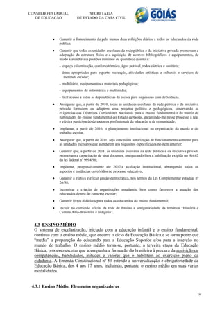 CONSELHO ESTADUAL                 SECRETARIA
   DE EDUCAÇÃO              DE ESTADO DA CASA CIVIL




               Garantir o fornecimento de pelo menos duas refeições diárias a todos os educandos da rede
                pública.
               Garantir que todas as unidades escolares da rede pública e da iniciativa privada promovam a
                adaptação da estrutura física e a aquisição de acervos bibliográficos e equipamentos, de
                modo a atender aos padrões mínimos de qualidade quanto a:
                - espaço e iluminação, conforto térmico, água potável, redes elétrica e sanitária;
                - áreas apropriadas para esporte, recreação, atividades artísticas e culturais e serviços de
                   merenda escolar;
                - mobiliário, equipamentos e materiais pedagógicos;
                - equipamentos de informática e multimídia;
                - fácil acesso a todas as dependências da escola para as pessoas com deficiência.
               Assegurar que, a partir de 2010, todas as unidades escolares da rede pública e da iniciativa
                privada formulem ou adaptem seus projetos político e pedagógicos, observando as
                exigências das Diretrizes Curriculares Nacionais para o ensino fundamental e da matriz de
                habilidades do ensino fundamental do Estado de Goiás, garantindo-lhe nesse processo a real
                e efetiva participação de todos os profissionais da educação e da comunidade;
               Implantar, a partir de 2010, o planejamento institucional na organização da escola e do
                trabalho escolar.
               Assegurar que, a partir de 2011, seja concedida autorização de funcionamento somente para
                as unidades escolares que atenderem aos requisitos especificados no item anterior;
               Garantir que, a partir de 2011, as unidades escolares da rede pública e da iniciativa privada
                promovam a capacitação de seus docentes, assegurando-lhes a habilitação exigida no Art.62
                da lei federal nº 9694/96;
               Implantar, progressivamente até 2012,a avaliação institucional, abrangendo todos os
                aspectos e instâncias envolvidos no processo educativo;
               Garantir a efetiva e eficaz gestão democrática, nos termos da Lei Complementar estadual nº
                26/98;
               Incentivar a criação de organizações estudantis, bem como favorecer a atuação dos
                educandos dentro do contexto escolar;
               Garantir livros didáticos para todos os educandos do ensino fundamental;
               Incluir no currículo oficial da rede de Ensino a obrigatoriedade da temática “História e
                Cultura Afro-Brasileira e Indígena”.


  4.3 ENSINO MÉDIO
  O sistema de escolarização, iniciado com a educação infantil e o ensino fundamental,
  continua com o ensino médio, que encerra o ciclo da Educação Básica e se torna ponte que
  “media” a preparação do educando para a Educação Superior e/ou para a inserção no
  mundo do trabalho. O ensino médio torna-se, portanto, a terceira etapa da Educação
  Básica, processo escolar que acompanha a formação do brasileiro à procura da aquisição de
  competências, habilidades, atitudes e valores que o habilitem ao exercício pleno da
  cidadania. A Emenda Constitucional nº 59 estende a universalização e obrigatoriedade da
  Educação Básica, dos 4 aos 17 anos, incluindo, portanto o ensino médio em suas várias
  modalidades.


 4.3.1 Ensino Médio: Elementos organizadores
                                                                                                            19
 