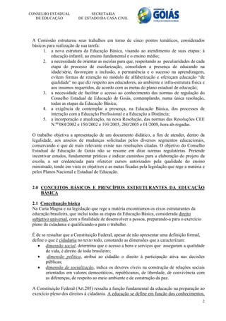 CONSELHO ESTADUAL               SECRETARIA
   DE EDUCAÇÃO            DE ESTADO DA CASA CIVIL




 A Comissão estruturou seus trabalhos em torno de cinco pontos temáticos, considerados
 básicos para realização de sua tarefa:
       1. a nova estrutura da Educação Básica, visando ao atendimento de suas etapas: à
           educação infantil, ao ensino fundamental e o ensino médio;
       2. a necessidade de orientar as escolas para que, respeitando as peculiaridades de cada
           etapa do processo de escolarização, consolidem a presença do educando na
           idade/série, favoreçam a inclusão, a permanência e o sucesso na aprendizagem,
           evitem formas de retenção no módulo de alfabetização e ofereçam educação “de
           qualidade” no que diz respeito aos educadores, ao ambiente e infra-estrutura física e
           aos insumos requeridos, de acordo com as metas do plano estadual de educação;
       3. a necessidade de facilitar o acesso ao conhecimento das normas de regulação do
           Conselho Estadual de Educação de Goiás, contemplando, numa única resolução,
           todas as etapas da Educação Básica;
       4. a exigência de contemplar a presença, na Educação Básica, dos processos de
           interação com a Educação Profissional e a Educação a Distância;
       5. a incorporação e atualização, na nova Resolução, das normas das Resoluções CEE
           N.os 084/2002 e 150/2002 e 193/2005, 260/2005 e 01/2008, hora ab-rogadas.

 O trabalho objetiva a apresentação de um documento didático, a fim de atender, dentro da
 legalidade, aos anseios de mudanças solicitadas pelos diversos segmentos educacionais,
 conservando o que de mais relevante existe nas resoluções citadas. O objetivo do Conselho
 Estadual de Educação de Goiás não se resume em ditar normas regulatórias. Pretende
 incentivar estudos, fundamentar práticas e indicar caminhos para a elaboração do projeto da
 escola, a ser credenciada para oferecer cursos autorizados pela qualidade do ensino
 ministrado, tendo em vista os objetivos e as metas fixadas pela legislação que rege a matéria e
 pelos Planos Nacional e Estadual de Educação.


 2.0 CONCEITOS BÁSICOS E PRINCÍPIOS ESTRUTURANTES DA EDUCAÇÃO
     BÁSICA

 2.1 Conceituação básica
 Na Carta Magna e na legislação que rege a matéria encontramos os eixos estruturantes da
 educação brasileira, que inclui todas as etapas da Educação Básica, considerada direito
 subjetivo universal, com a finalidade de desenvolver a pessoa, preparando-a para o exercício
 pleno da cidadania e qualificando-a para o trabalho.

 É de se ressaltar que a Constituição Federal, apesar de não apresentar uma definição formal,
 define o que é cidadania no texto todo, conotando as dimensões que a caracterizam:
     dimensão social, determina que o acesso a bens e serviços que asseguram a qualidade
        de vida, é direito de todo brasileiro;
        dimensão política, atribui ao cidadão o direito à participação ativa nas decisões
        públicas;
     dimensão de socialização, indica os deveres cíveis na construção de relações sociais
        orientados em valores democráticos, republicanos, de liberdade, de convivência com
        as diferenças, de respeito ao meio ambiente e de construção da paz.

 A Constituição Federal (Art.205) ressalta a função fundamental da educação na preparação ao
 exercício pleno dos direitos à cidadania. A educação se define em função dos conhecimentos,
                                                                                                2
 