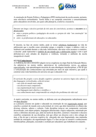CONSELHO ESTADUAL               SECRETARIA
   DE EDUCAÇÃO            DE ESTADO DA CASA CIVIL




 A construção do Projeto Político e Pedagógico (PPP) institucional da escola assume, portanto,
 uma relevância extraordinária. Tarefa árdua a ser cumprida consciente e consensualmente
 pelos educadores envolvidos, aos quais cabe planejá-la, avaliá-la e executá-la.


 Durante um longo e decisivo período de três anos de convivência, acontece o encontro ou o
 desencontro:
  entre o projeto político e pedagógico da escola e o projeto de vida ”em construção” do
    adolescente; e
  entre os profissionais de educação e os educandos.


 O docente, na fase do ensino médio, pode se tornar referência fundamental na vida do
 adolescente que o escolhe como orientador amigo, o respeita, o segue, o admira e dele se
 lembrará com saudade durante a vida toda. Infelizmente, não raras vezes acontece o contrário:
 o docente pode representar o símbolo de um mundo que o adolescente rejeita e com o qual
 defrontar-se-á com atitudes de desprezo e violência, tornando o ambiente da escola
 insuportável e hostil.

 4.3.3 O Conhecimento
 A FORMAÇÃO DO CIDADÃO adquire novas exigências na etapa final da Educação Básica.
 Ao adentrar-se no ensino médio, aproxima-se de conhecimentos novos, os saberes
 especializados, cuja aprendizagem necessita de uma abordagem interdisciplinar, a fim de que
 a verticalização dos conhecimentos seja articulada por meio de ação interativa, que ajude à
 construir uma visão harmônica do universo em que o educando vive.


 O currículo lhe propõe o novo desafio cognitivo: penetrar no universo lógico dos saberes e
 das linguagens verticalizadas, a fim de tornar:
    - sua visão de mundo mais ampla;
    - seu discurso mais competente;
    - sua argumentação mais coerente;
    - sua linguagem mais objetiva e científica; e
    - seu conhecimento mais comprometido na solução dos problemas da vida real.


 A matriz curricular, no ensino médio, se defronta com um planejamento radicalmente novo
 em duas direções:
 a) a primeira consiste em ajudar o educando na construção de sua organização mental, que
 concilie a unidade do mundo com a pluralidade de visões que dele transmitem os olhares das
 diversas ciências, saberes e culturas. Cada disciplina torna-se um componente curricular
 diversificado, com objeto próprio, linguagem diferenciada e lógica subjacente, ministrado por
 vários e diferentes docentes que, além da tarefa de descobrir, construir e transmitir o discurso
 científico competente de sua disciplina, terá que afinar seu discurso com o dos colegas de
 área, a fim de que o universo cognitivo do educando não seja fragmentado, mas mantenha
 unidade de concepção e de argumentação lógica. É a fase em que se constrói o conhecimento
 interdisciplinar, planejado, executado e avaliado por educadores que trabalham em conjunto.


                                                                                              21
 