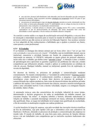 CONSELHO ESTADUAL                 SECRETARIA
   DE EDUCAÇÃO              DE ESTADO DA CASA CIVIL




         este zelo deve alcançar individualmente cada educando, pois haverá educandos que não conseguem
        aprender de imediato, sendo necessário encontrar estratégias de recuperação (inciso IV) para os que
        encontram maiores dificuldades;
         este processo de aprendizagem exige um docente dedicado, presente na escola, ministrando nos dias
        letivos todas as horas-aulas planejadas (inciso V), participando com os colegas da área da revisão do
        planejamento e das avaliações e se atualizando constantemente;
         neste processo, o docente precisa se articular com a família (inciso VI) e com a comunidade,
        colocando-as ao par do desenvolvimento do educando, dos êxitos alcançados bem como das
        dificuldades a serem superadas, a fim de realizar um trabalho educativo integrado.

 Ao concluir o ensino médio e as etapas de escolarização universal obrigatória, o educando deve
 ter alcançado a maturidade necessária para se inserir no mundo do trabalho ou para enfrentar
 processos seletivos que dão acesso ao universo do Educação Superior. Isso acontece somente
 se tiver adquirido de fato conhecimentos e habilidades que o ajudem a construir seu futuro,
 como pessoa e como profissional.

 4.3.4 O Trabalho
 O ser humano se distingue dos demais animais por ser homo faber, isto é “um ser que lida
 com a produção e seus processos de criação”. O trabalho, seja na modalidade manual, seja na
 intelectual, caracteriza a atividade humana em função da compreensão, organização e
 intervenção na natureza. A UNESCO, indicando os quatro pilares do processo educativo,
 inclui entre eles o trabalho, que define como “aprender a fazer”. A intenção é clara: o modelo
 de aprendizagem deve aproximar as questões cognitivas aos problemas da vida real, criando
 competências que influenciem atitudes, visando a aplicar os conhecimentos ao cotidiano da
 vida do educando. Qualquer trabalho, manual ou intelectual, quando livre de exploração, se
 reveste de dignidade.

 No decorrer da história, os processos de produção e comercialização mudaram
 constantemente. No mundo contemporâneo, a “sociedade do conhecimento” (learning society)
 privilegia o trabalho intelectual. O conhecimento científico, a pesquisa e suas aplicações
 tecnológicas criam riqueza e se tornam fator decisivo no processo de produção e
 comercialização das cadeias produtivas, bem como do desenvolvimento das políticas privadas
 e públicas das nações. Com o desenvolvimento das ciências, nascem e morrem tecnologias de
 ponta a uma velocidade incrível. Com a mesma velocidade, surgem e se extinguem funções
 de trabalho. Saber é Poder.

 A automação torna-se uma das características da revolução industrial do nosso tempo,
 determinando o declínio progressivo de todas as modalidades de trabalho manual, que
 executam funções “de rotina”. A máquina substitui o homem, alterando radicalmente as
 relações de trabalho e causando desemprego estrutural em massa, sobretudo do trabalhador
 não qualificado. Hoje, se requer do trabalhador nível sempre mais qualificado de escolaridade,
 a fim de assimilar as atualizações exigidas nas cadeias produtivas

 A escola brasileira foi pega de surpresa, seja pela novidade das inovações técnico-científicas
 da Era da informática, seja pela rapidez com que a informática criou seus aplicativos de
 Hardware e Software, alterando os processos de produção e comercialização das empresas no
 mundo todo. O mundo do trabalho, de uma hora para outra, precisou de funções laborais
 novas e de um trabalhador com competências que os currículos escolares tradicionais não
 ofereciam.


                                                                                                          23
 