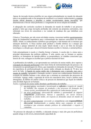 CONSELHO ESTADUAL               SECRETARIA
   DE EDUCAÇÃO            DE ESTADO DA CASA CIVIL




 Apesar da inovação técnico-científica ter sua origem principalmente no mundo da educação
 (pois é na academia onde se faz pesquisa de excelência e se constrói conhecimento), o sistema
 escolar oficial demorou a perceber o caráter revolucionário destas inovações, que
 determinavam o fim de várias profissões e o surgimento de novas relações de trabalho.

 A adequação dos currículos escolares às demandas do mundo do trabalho é um processo
 gradual e lento que exige inovações profundas não somente nas propostas curriculares, mas
 sobretudo nos níveis de consciência e na vontade de mudança dos que trabalham com
 educação.

 Ciência e Tecnologia, por não serem atividades neutras, trouxeram também questionamentos
 éticos de fundamental importância para a reformulação das matrizes curriculares do ensino
 médio. Afinal, os conhecimentos científicos que protegem a vida humana são os mesmos que
 ameaçam destruí-la. A física nuclear pode produzir a bomba atômica ou a energia que
 alimenta o parque industrial de uma nação. Quem decide o uso a ser feito da inovação
 tecnológica e a direção que o desenvolvimento humano escolhe é o homem, o animal político.

 Cabe principalmente à escola e à família formar o homem. A escola não é a única nem a
 principal determinante das políticas públicas. É nela, porém, que se formam os sujeitos
 políticos, os formadores de opinião pública, os pesquisadores, os cidadãos conscientes que,
 através do voto, sufragam as escolhas que a política nacional irá fazer.

 A problemática do trabalho, a ser apresentada nos currículos do ensino médio, deve superar a
 concepção de educação profissional como mera forma de instrumentalização das pessoas e de
 treinamento na aprendizagem de ofícios, que respondem às demandas do mercado. O fracasso
 da experiência de profissionalização do ensino médio efetuada na década de 70 deve nos
 servir de lição. A ligação do ensino médio não é diretamente com o mercado, mas com o
 mundo do trabalho, agregando à formação escolar o acesso aos conhecimentos históricos da
 evolução do trabalho humano e dos valores que o orientam na construção dos processos de
 civilização. Agrega, ainda, a aquisição de níveis de consciência ética, social e política mais
 abrangentes, de hábitos de análise crítica e de procura de alternativas que façam do trabalho
 uma atividade digna do ser humano.
 Assim, o currículo do ensino médio abordará a problemática do trabalho:
             1. em nível teórico, suscitando e incentivando as reflexões a respeito do mundo
                do trabalho, dos sistemas de produção e dos processos de formação das
                classes sociais, possibilitando-lhe a aquisição de conhecimentos gerais;
             2. em nível profissional, oferecendo-lhe também a oportunidade de adquirir
                competências profissionais, básicas e específicas, em cursos técnicos
                integrados ao ensino médio, em resposta às demandas atuais do mundo do
                trabalho;
             3. em nível comportamental, exercendo as competências com responsabilidade
                ético-social, fundamentando a conduta diária num conjuntos de valores
                axiológicos que orientem atitudes políticas de solidariedade e respeito à
                cidadania.

 No processo de educação ao trabalho, o educando alcança o mais alto grau de proficiência
 quando atinge os três níveis, demonstrando capacidade de:


                                                                                            24
 
