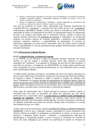 CONSELHO ESTADUAL                 SECRETARIA
   DE EDUCAÇÃO              DE ESTADO DA CASA CIVIL




        aplicar os conhecimentos adquiridos na escola por meio da interpretação e da análise dos fenômenos
         estudados, levantando hipóteses e apresentando propostas de solução aos desafios teóricos das
         questões científicas e matemáticas;
        utilizar as competências (conhecimentos, habilidades e atitudes) adquiridas no enfrentamento dos
         desafios do cotidiano do mundo do trabalho, criando novas alternativas.
 Esta fase de excelência do ensino médio, denominada pelo Programa Internacional de
 Avaliação-PISA de “letramento”, é conceito bem mais amplo de que o de “competência:
 conhecimentos, habilidades e atitudes” (CHA), que orienta os currículos de ensino. Envolve
 capacidade de análise, de elaboração de raciocínio, de argumentação lógica, de interpretação
 de texto e de contexto relacionados com os referenciais teóricos, visando a resolver não
 somente desafios intelectuais, mas problemas da vida real. É capacidade a ser comprovada
 mediante um processo rigoroso de avaliação quantitativa e qualitativa, cujos resultados
 permitem tratamento estatístico e comparabilidade de desempenho. O conjunto de
 experiências adquiridos na escola torna-se instrumento eficaz de análise teórica, avaliação
 crítica e aplicabilidade na vida real, pressupostos para qualquer desenvolvimento científico e
 inovação tecnológica.

 4.3.5 O Processo da Avaliação Discente

 4.3.5.1 Avaliação discente: a releitura do conceito
 A Lei 9394/96, Lei de Diretrizes e Bases da Educação Nacional, representa um avanço
 histórico no que diz respeito à avaliação discente. Antes dela, imperava o conceito
 matemático do “Somatório” a ser aplicado na formação da nota final de cada disciplina. A
 nota final era, portanto, o resultado de um SOMATÓRIO, de simples média aritmética das
 notas conseguidas em provas aplicadas periodicamente, às vezes atribuindo maior ou menor
 peso a determinados trabalhos.

 A LDBN orientou princípios inovadores, consolidados nos textos dos maiores educadores do
 fim do século. Paulo Freire, P.Nosella, R. Antunes, M. Lins de Azevedo, M.H Chauí,P.Demo,
 M. Enguita, E. Morin, P. Perrenoud, E. Sader, P. Gentili, G. Frigotto, M. Miranda, entre
 outros, trabalharam um conceito inovador de aprendizagem na Educação Básica, ligado ao
 projeto da educação para o pleno exercício da cidadania, para o trabalho, para a formação da
 pessoa. Muda a abordagem ao processo de escolarização, que se torna direito fundamental de
 todo brasileiro, necessário para o exercício pleno e consciente da cidadania.

 Nesta etapa de escolarização, não é função principal do processo avaliativo separar os
 educandos bons dos maus, os educandos que sabem dos educandos que não sabem,
 promovendo uns e reprovando outros. A escola torna-se o habitat social privilegiado da
 formação da cidadania. Ambiente acolhedor, por natureza, nunca deverá desistir do
 educando, pois sabe que da formação recebida depende o exercício dos direitos e dos deveres
 da cidadania. Realizando uma política de inclusão, abrange todos os brasileiros e os acolhe
 sem distinção de raça, cor e credo.

 Avaliar, neste nível de escolarização, significa OFERECER TODAS AS OPORTUNIDADES
 POSSÍVEIS, a fim de que o educando consiga a capacidade de exercer plenamente seus
 deveres e direitos de cidadão. O acolhimento, a permanência na escola e o sucesso na ação
 educativa, a adequada relação docente - educando, o acompanhamento individual da
 aprendizagem, a recuperação paralela, o acesso às provas, as avaliações do Conselho de
 Classe são ações pedagógicas que recebem sua significação do projeto de formação do

                                                                                                        25
 