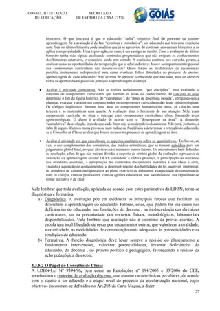 CONSELHO ESTADUAL                  SECRETARIA
   DE EDUCAÇÃO               DE ESTADO DA CASA CIVIL




         bimestres. O que interessa é que o educando “saiba”, objetivo final do processo de ensino-
         aprendizagem. Se a avaliação é de fato “contínua e cumulativa”, um educando que tem uma excelente
         nota final no último bimestre pode sinalizar que já se apropriou do conteúdo dos demais bimestres e os
         aplica com propriedade. Uma reprovação, no caso, é um castigo ao mérito. Caso a avaliação do último
         bimestre tenha sido tópica, analisando conteúdos programáticos que não exigiam os conhecimentos
         dos bimestres anteriores, o somatório ainda tem sentido. A avaliação contínua nos convida, porém, a
         analisar quais as oportunidades de recuperação que o educando teve: houve acompanhamento pessoal
         nas componentes curriculares não desenvolvidas? Quais foram as modalidades de recuperação
         paralela, instrumento indispensável para sanar eventuais falhas detectadas no processo de ensino-
         aprendizagem de cada educando? Não se trata de aprovar o educando que não sabe, mas de oferecer
         todas as oportunidades possíveis para que a aprendizagem aconteça.

        Avaliar é atividade cumulativa. Não se realiza isoladamente, “por disciplina”, mas avaliando o
         conjunto de componentes curriculares que formam as áreas do conhecimento. O conceito de área
         determina o fim da figura histórica do “catedrático”, do “dono de disciplina isolada”, obrigando-nos a
         planejar, executar e avaliar em conjunto todos os componentes curriculares das áreas epistemológicas.
         Os códigos lingüísticos formam uma área, os componentes humanísticos outra, as ciências uma
         terceira e as matemáticas uma quarta. A avaliação abre o horizonte de sua atuação. Nele, cada
         componente curricular se situa e interage com componentes curriculares afins, formando áreas
         epistemológicas. O aluno é avaliado de acordo com o “desempenho na área”. A dimensão
         “cumulativa” da avaliação impede que cada fator seja considerado isoladamente. Não será, portanto, a
         falta de alguns décimos numa prova ou num índice de freqüência a determinar a retenção do educando,
         se o Conselho de Classe avaliar que houve sucesso no processo da aprendizagem na área.

        Avaliar é atividade em que prevalecem os aspectos qualitativos sobre os quantitativos. Define-se, de
         vez, o uso complementar dos somatórios, das médias aritméticas, que se tornam subsídios para um
         julgamento global final, no qual são relevados inúmeros outros fatores. Os encontramos bem definidos
         na resolução, a fim de que não pairem dúvidas a respeito do critério global da avaliação: o processo de
         avaliação da aprendizagem escolar DEVE considerar a efetiva presença, a participação do educando
         nas atividades escolares, a apropriação dos conteúdos disciplinares inerentes à sua idade e série,
         visando a aquisição de conhecimentos, o desenvolvimento das habilidades de ler, escrever, interpretar,
         de atitudes e de valores indispensáveis ao pleno exercício da cidadania, a capacidade de comunicação
         com os colegas, com os professores, com os agentes educativos, sua sociabilidade, sua capacidade de
         tomar iniciativa e de criar.

 Vale lembrar que toda avaliação, aplicada de acordo com estes parâmetros da LDBN, torna-se
 diagnóstica e formativa:
     a) Diagnóstica. A avaliação põe em evidência os principais fatores que facilitam ou
        dificultam a aprendizagem do educando. Fatores, estes, que podem ter sua causa nas
        deficiências do educando, nas limitações do docente , na inobservância das diretrizes
        curriculares, ou na precariedade dos recursos físicos, metodológicos, laboratoriais
        disponibilizados. Vale lembrar que avaliação não é sinônimo de provas escritas. A
        escola tem total liberdade de optar por instrumentos outros, que valorizem a oralidade,
        a criatividade, as modalidades de comunicação mais adequadas às potencialidades e as
        condições do educando.
     b) Formativa, A função diagnóstica deve levar sempre à revisão do planejamento e
        fundamentar intervenções, valorizar potencialidades, levantar deficiências do
        educando, do docente , do projeto político e pedagógico, favorecendo a revisão da
        ação pedagógica da escola.

 4.3.5.2 O Papel do Conselho de Classe
 A LDBN-Lei Nº 9394/96, bem como as Resoluções nº 194/2005 e 03/2006 do CEE,
 aprofundam o conceito de avaliação discente, que assume características peculiares, de acordo
 com o sujeito a ser educado e a etapa/ nível do processo de escolarização nacional, cujos
 objetivos encontram-se definidos no Art.205 da Carta Magna, a dizer:
                                                                                                             27
 