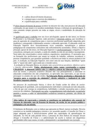 CONSELHO ESTADUAL              SECRETARIA
   DE EDUCAÇÃO           DE ESTADO DA CASA CIVIL




             o pleno desenvolvimento da pessoa;
             o preparo para o exercício da cidadania; e
             a qualificação para o trabalho.

 O pleno desenvolvimento da pessoa acontece no decorrer da vida, num processo de educação
 continuada, em que atuam e se sucedem modalidades formais e informais de aprendizagem. É
 uma constante sempre presente em todas as etapas, níveis e modalidades da educação do
 cidadão.

 A qualificação para o trabalho tem seu lócus privilegiado, apesar de não único, no Ensino
 Profissional e na Educação Superior, onde prevalece a dimensão seletiva, que reconhece o
 grau de aquisição de competências para o exercício profissional qualificado adquiridas pelo
 acadêmico, conseguindo a diplomação somente o educando aprovado. O educando retido no
 Educação Superior deve necessariamente rever conteúdos, metodologias e práticas
 pedagógicas de componentes curriculares não suficientemente assimilados. Afinal, o objetivo
 principal, apesar de não único, do Educação Superior é a profissionalização e ninguém, em sã
 consciência, entregará, por exemplo, a saúde do cidadão na mão de um médico incompetente.
 Nem todos são vocacionados a serem médicos, engenheiros, matemáticos...É necessário que,
 na formação dos profissionais que atuam no mundo do trabalho, saibamos reconhecer e
 premiar competências, que garantam qualidade e eficiência em todos os setores produtivos do
 país. A avaliação, na Educação Superior, tem como uma de suas funções, identificar “quem
 sabe” e “quem não sabe”, aprovando uns e retendo outros.
  A avaliação na Educação Básica, no entanto, tem características peculiares, objetivos outros
 e funções diferenciadas. Todos, absolutamente todos, somos vocacionados a sermos
 CIDADÃOS. A dimensão seletiva não é o objetivo central da Educação Básica. Neste
 nível de ensino, o processo avaliativo discente não visa principalmente a selecionar os
 educandos competentes dos não competentes, os aprovados dos reprovados, os que devem
 prosseguir os estudos dos que são retidos. Na Educação Básica predomina a dimensão do
 “preparo para o exercício da cidadania”, direito subjetivo e inalienável de todo
 brasileiro enquanto cidadão.

 No processo de escolarização básica, é dever do Estado cuidar da oferta de ensino-
 aprendizagem de qualidade, com acompanhamento individual e continuado de todo educando,
 a fim de que este consiga as competências, habilidades e atitudes necessárias para o pleno
 exercício da cidadania. Participação nas aulas, acompanhamento individualizado, recuperação
 paralela e acesso a todas as oportunidades avaliativas tornam-se, portanto, um direito do
 educando.

 Altos índices de reprovação e retenção se constituem em indicadores não somente do
 fracasso do educando, mas do fracasso do docente, da escola, de seu projeto político e
 pedagógico e de sua missão.

 O fenômeno da Retenção, com os índices que apresenta no Brasil, merece avaliação. Deveria
 constituir-se na medida pedagógica extrema a ser assumida quando o Conselho de Classe a
 julgar adequada para o desenvolvimento global das capacidades de aprendizagem do
 educando. Ao fim de cada período letivo, a presença de altos Índices de retenção devem
 obrigar o Conselho de Classe e a administração da escola a realizar um diagnóstico
 aprofundado sobre suas causas, revendo o planejamento e acompanhando sua execução.

                                                                                           28
 