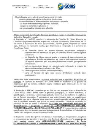 CONSELHO ESTADUAL              SECRETARIA
   DE EDUCAÇÃO           DE ESTADO DA CASA CIVIL




  Altos índices de reprovação devem obrigar a escola à revisão:
        - das metodologias e práticas pedagógicas dos docentes;
        - das modalidades de acompanhamento individual do educando;
        - da modalidade de recuperação paralela escolhida;
        - das provas e exercícios aplicados; e
        - da comunicação e interação com a família.


 Afinal, numa escola de Educação Básica de qualidade, a regra é o educando permanecer na
 idade/série. Retenção é exceção.
 A Resolução nº 194/2005 reconhece a autonomia do Conselho de Classe. Compete ao
 Conselho o julgamento definitivo no processo avaliativo do educando. Nem mesmo o CEE
 tem direito à modificação das notas dos educandos. Existem, porém, exigências de caráter
 legal, definidas no regimento escolar, que determinam a composição e o exercício do
 Conselho de Classe:
              no Conselho devem ter assento docentes, coordenação pedagógica,
                 representante dos educandos, dos pais, do conselho escolar e demais agentes
                 educativos;
              ao Conselho de Classe compete avaliar o processo de desenvolvimento da
                 aprendizagem de todos os educandos, por classe e individualmente, tomando
                 as medidas necessárias para a recuperação imediata daqueles que apresentam
                 dificuldades;
              pais ou responsáveis devem ser constantemente informados a respeito do
                 desenvolvimento da aprendizagem dos filhos;
              deve ser garantido o direito a mais ampla defesa;
              deve ser lavrada ata após cada sessão, devidamente assinada pelos
                 participantes.

  Observados estes procedimentos, requisitos essenciais para a legalidade do processo de
 avaliação, as decisões do Conselho de Classe tornam-se autônomas e só podem ser
 modificadas por ele mesmo, mediante recurso interposto pelo interessado ou por seu
 representante legal.

 A Resolução nº 194/2005 determina que ao final de cada semestre letivo, o Conselho de
 Classe realize amplo debate sobre o processo pedagógico, o ensino ministrado, a
 aprendizagem, a avaliação, a recuperação paralela, promovendo as mudanças e adaptações
 que se fizerem necessárias. A exigência de que sejam tomados todos os procedimentos
 necessários para que o educando possa recuperar a aprendizagem não realizada é lei. Não se
 trata de atividades aleatórias, que podem ou não ser oferecidas. Trata-se de um direito do
 educando. O teor da norma é perentório: “Ao aluno que demonstrar dificuldade de
 desenvolvimento é assegurado o direito ao ACOMPANHAMENTO ESPECIAL,
 INDIVIDUALIZADO e à RECUPERAÇÃO PARALELA”. O processo da recuperação da
 aprendizagem deve ser um dos objetivos fundamentais do Projeto Político e Pedagógico da
 Escola, a ser assegurado em seu Regimento Escolar.

 O Regimento Escolar deve prever com clareza as modalidades, os procedimentos, as ações e
 os cronogramas que garantem o respeito a este direito do educando, pois “o regimento de
 cada unidade escolar deve OBRIGATORIAMENTE estabelecer de forma
 circunstanciada e exaustiva as condições pedagógicas possíveis para que o aluno alcance
                                                                                         29
 