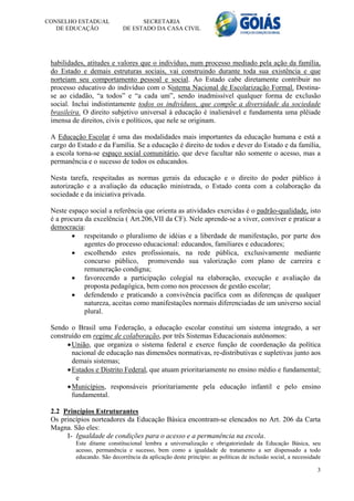 CONSELHO ESTADUAL                 SECRETARIA
   DE EDUCAÇÃO              DE ESTADO DA CASA CIVIL




 habilidades, atitudes e valores que o indivíduo, num processo mediado pela ação da família,
 do Estado e demais estruturas sociais, vai construindo durante toda sua existência e que
 norteiam seu comportamento pessoal e social. Ao Estado cabe diretamente contribuir no
 processo educativo do indivíduo com o Sistema Nacional de Escolarização Formal. Destina-
 se ao cidadão, “a todos” e “a cada um”, sendo inadmissível qualquer forma de exclusão
 social. Inclui indistintamente todos os indivíduos, que compõe a diversidade da sociedade
 brasileira. O direito subjetivo universal à educação é inalienável e fundamenta uma plêiade
 imensa de direitos, civis e políticos, que nele se originam.

 A Educação Escolar é uma das modalidades mais importantes da educação humana e está a
 cargo do Estado e da Família. Se a educação é direito de todos e dever do Estado e da família,
 a escola torna-se espaço social comunitário, que deve facultar não somente o acesso, mas a
 permanência e o sucesso de todos os educandos.

 Nesta tarefa, respeitadas as normas gerais da educação e o direito do poder público à
 autorização e a avaliação da educação ministrada, o Estado conta com a colaboração da
 sociedade e da iniciativa privada.

 Neste espaço social a referência que orienta as atividades exercidas é o padrão-qualidade, isto
 é a procura da excelência ( Art.206,VII da CF). Nele aprende-se a viver, conviver e praticar a
 democracia:
         respeitando o pluralismo de idéias e a liberdade de manifestação, por parte dos
             agentes do processo educacional: educandos, familiares e educadores;
         escolhendo estes profissionais, na rede pública, exclusivamente mediante
             concurso público, promovendo sua valorização com plano de carreira e
             remuneração condigna;
         favorecendo a participação colegial na elaboração, execução e avaliação da
             proposta pedagógica, bem como nos processos de gestão escolar;
         defendendo e praticando a convivência pacífica com as diferenças de qualquer
             natureza, aceitas como manifestações normais diferenciadas de um universo social
             plural.

 Sendo o Brasil uma Federação, a educação escolar constitui um sistema integrado, a ser
 construído em regime de colaboração, por três Sistemas Educacionais autônomos:
        União, que organiza o sistema federal e exerce função de coordenação da política
         nacional de educação nas dimensões normativas, re-distributivas e supletivas junto aos
         demais sistemas;
        Estados e Distrito Federal, que atuam prioritariamente no ensino médio e fundamental;
           e
        Municípios, responsáveis prioritariamente pela educação infantil e pelo ensino
         fundamental.

 2.2 Princípios Estruturantes
 Os princípios norteadores da Educação Básica encontram-se elencados no Art. 206 da Carta
 Magna. São eles:
      I- Igualdade de condições para o acesso e a permanência na escola.
         Este ditame constitucional lembra a universalização e obrigatoriedade da Educação Básica, seu
         acesso, permanência e sucesso, bem como a igualdade de tratamento a ser dispensado a todo
         educando. São decorrência da aplicação deste princípio: as políticas de inclusão social, a necessidade

                                                                                                             3
 