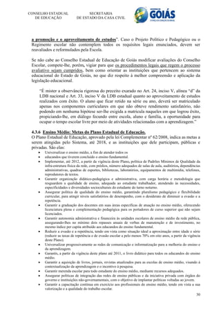 CONSELHO ESTADUAL                  SECRETARIA
   DE EDUCAÇÃO               DE ESTADO DA CASA CIVIL




 a promoção e o aproveitamento de estudos”. Caso o Projeto Político e Pedagógico ou o
 Regimento escolar não contemplem todos os requisitos legais enunciados, devem ser
 reavaliados e reformulados pela Escola.

 Se não cabe ao Conselho Estadual de Educação de Goiás modificar avaliações do Conselho
 Escolar, compete-lhe, porém, vigiar para que os procedimentos legais que regem o processo
 avaliativo sejam cumpridos, bem como orientar as instituições que pertencem ao sistema
 educacional do Estado de Goiás, no que diz respeito à melhor compreensão e aplicação da
 legislação educacional.

     “É mister a observância rigorosa do preceito exarado no Art. 24, inciso V, alínea “d” da
     LDB nacional e Art. 33, inciso V da LDB estadual quanto ao aproveitamento de estudos
     realizados com êxito. O aluno que ficar retido na série ou ano, deverá ser matriculado
     apenas nos componentes curriculares em que não obteve rendimento satisfatório, não
     podendo em nenhuma hipótese ser-lhe exigida a matricula naqueles em que logrou êxito,
     propiciando-lhe, em diálogo fecundo entre escola, aluno e família, a oportunidade para
     ocupar o tempo escolar livre por meio de atividades relacionadas com a aprendizagem.”

 4.3.6 Ensino Médio: Metas do Plano Estadual de Educação.
 O Plano Estadual de Educação, aprovado pela lei Complementar nº 62/2008, indica as metas a
 serem atingidas pelo Sistema, até 2018, e as instituições que dele participam, públicas e
 privadas. São elas:
       Universalizar o ensino médio, a fim de atender todos os
       educandos que tiverem concluído o ensino fundamental.
       Implementar, até 2012, a partir da vigência deste Plano, política de Padrões Mínimos de Qualidade da
        infra-estrutura física da rede, com prédios, número adequados de salas de aula, auditórios, dependências
        administrativas, quadras de esportes, bibliotecas, laboratórios, equipamentos de multimídia, telefones,
        reprodutores de textos.
       Garantir organização didático-pedagógica e administrativa, com carga horária e metodologia que
        resguardem a qualidade de ensino, adequada ao estudante trabalhador, atendendo às necessidades,
        especificidades e diversidades socioculturais do estudante do turno noturno.
       Assegurar política de qualidade do ensino médio, garantindo pluralismo pedagógico e flexibilidade
        curricular, para atingir níveis satisfatórios de desempenho, com o desiderato de diminuir a evasão e a
        repetência.
       Garantir a graduação dos docentes em suas áreas específicas de atuação no ensino médio, oferecendo
        licenciatura plena e complementação pedagógica para os portadores de curso superior que não sejam
        licenciados.
       Garantir autonomia administrativa e financeira às unidades escolares de ensino médio da rede pública,
        assegurando-lhes no mínimo dois repasses anuais de verbas de manutenção e de investimento, no
        mesmo índice per capita atribuído aos educandos do ensino fundamental.
       Reduzir a evasão e a repetência, tendo em vista como situação ideal a aproximação entre idade e série
        (reduzir as taxas de repetência e de evasão escolar a pelo menos 70% em oito anos, a partir da vigência
        deste Plano).
       Universalizar progressivamente as redes de comunicação e informatização para a melhoria do ensino e
        da aprendizagem.
       Garantir, a partir da vigência deste plano até 2011, o livro didático para todos os educandos do ensino
        médio.
       Garantir a aquisição de livros, jornais, revistas atualizados para as escolas de ensino médio, visando à
        contextualização da aprendizagem e o incentivo à pesquisa.
       Garantir merenda escolar para todo estudante do ensino médio, mediante recursos adequados.
       Assegurar políticas de integração das redes de ensino públicas e da iniciativa privada com órgãos do
        governo e instituições não-governamentais, com o objetivo de implantar políticas voltadas ao jovem.
       Garantir a capacitação contínua em exercício aos profissionais do ensino médio, tendo em vista a sua
        valorização e a qualidade do trabalho escolar.
                                                                                                             30
 