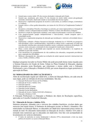 CONSELHO ESTADUAL                      SECRETARIA
   DE EDUCAÇÃO                   DE ESTADO DA CASA CIVIL




           Garantir para o ensino médio 10% dos recursos destinados à educação pelo Estado.
           Garantir que, anualmente, pelo menos 5% dos docentes do ensino médio cursem pós-graduação
            (mestrado e doutorado), objetivando atender as necessidades das diversas regiões.
           Desenvolver e implementar programas de incentivo à auto-estima, ao combate às drogas, à intolerância
            e à violência.
           Garantir efetiva e eficaz gestão democrática, nos termos do Art.106 da Lei Complementar Estadual nº
            26/98.
           Incorporar as disciplinas Filosofia e Sociologia ao currículo, por serem imprescindíveis à formação do
            estudante e incluir a obrigatoriedade da temática “História e Cultura Afro-Brasileira e Indígena”.
           Incentivar a criação de organizações estudantis, como espaço de participação e exercício da cidadania.
           Criar progressivamente equipes multiprofissionais e inter-escolares, visando assegurar apoio à
            comunidade escolar.
           Desenvolver e implementar programas de educação que reconheçam e valorizem a diversidade étnica e
            cultural.
           Implementar e difundir a Política Nacional de Educação Ambiental (Lei nº 9795/99) em perspectiva
            trans-disciplinar, crítica e problematizadora, valorizando os saberes locais e tradicionais, de modo que
            essa educação contribua para a promoção de padrões sociais e ambientais sustentáveis de produção e de
            consumo, assim como para a construção de uma concepção de mundo justo e democrático.
           Dotar o ensino médio de pluralidade para responder aos anseios doseducandos e às exigências da
            realidade na qual estão inseridos.
           Criar mecanismos de acompanhamento da vida acadêmica dos educandos, assegurando providências
            para a superação das dificuldades.
           Melhorar o desempenho dos educandos nas avaliações de caráter regional, nacional e internacional, tais
            como o SAEB, o ENEM e o PISA

 Qualquer programa inovador no Ensino Médio não pode prescindir destas metas traçadas para
 o Sistema Educativo do Estado de Goiás. Faltam no Plano Estadual de Educação, algumas
 diretrizes presentes nesta Resolução, que relacionam o ensino médio com a Educação
 Profissional e com a Educação a Distância (EAD), por serem dispositivos legais posteriores à
 aprovação do Plano.

 5.0 MODALIDADES DA EDUCAÇÃO BÁSICA
 Além da escolarização regular por idade/série, a oferta da Educação Básica, em cada uma de
 suas etapas, pode ser ofertada em diversas modalidades. São elas:
           Educação Profissional Técnica de Nível Médio;
           Educação de Jovens e Adultos- EJA;
           Educação Especial;
           Educação Básica do Campo;
           Educação Escolar Indígena;
           Educação Escolar Quilombola;
           Educação de Jovens e Adultos EJA/EAD a Distância e
           Educação a Distância- EAD.
 A Educação Profissional e a Educação a Distância são objeto de Resoluções específicas,
 aprovadas no Conselho Estadual de Educação.

 5.1 Educação de Jovens e Adultos- EJA.
 Inúmeras pesquisas, efetuadas com o universo dos cidadãos brasileiros, revelam dados que
 merecem uma atenta leitura. O fenômeno da defasagem escolar, no Brasil, é dramático. Dos
 matriculados na Educação Básica, os educandos em idade/série representam pouco menos da
 metade do total. Os educandos matriculados na Educação de Jovens e Adultos- EJA estão se
 tornando mais numerosos que os educandos em idade/série. Este fato vem acompanhado de
 levantamentos de variáveis alarmantes:
           O índice de matrículas no ensino fundamental é altíssimo (97%), demonstrando o êxito nas atuais
            políticas de incentivo ao acesso à Educação Básica.
                                                                                                                 31
 