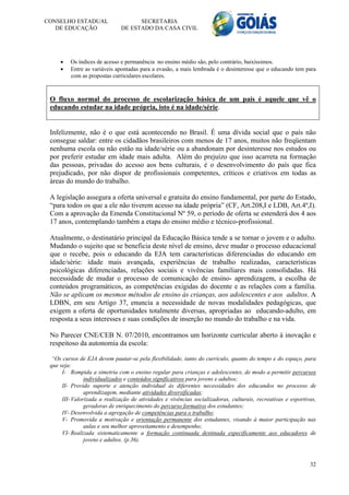 CONSELHO ESTADUAL                   SECRETARIA
   DE EDUCAÇÃO                DE ESTADO DA CASA CIVIL




        Os índices de acesso e permanência no ensino médio são, pelo contrário, baixíssimos.
        Entre as variáveis apontadas para a evasão, a mais lembrada é o desinteresse que o educando tem para
         com as propostas curriculares escolares.



 O fluxo normal do processo de escolarização básica de um país é aquele que vê o
 educando estudar na idade própria, isto é na idade/série.


 Infelizmente, não é o que está acontecendo no Brasil. É uma dívida social que o país não
 consegue saldar: entre os cidadãos brasileiros com menos de 17 anos, muitos não freqüentam
 nenhuma escola ou não estão na idade/série ou a abandonam por desinteresse nos estudos ou
 por preferir estudar em idade mais adulta. Além do prejuízo que isso acarreta na formação
 das pessoas, privadas do acesso aos bens culturais, é o desenvolvimento do país que fica
 prejudicado, por não dispor de profissionais competentes, críticos e criativos em todas as
 áreas do mundo do trabalho.

 A legislação assegura a oferta universal e gratuita do ensino fundamental, por parte do Estado,
 “para todos os que a ele não tiverem acesso na idade própria” (CF, Art.208,I e LDB, Art.4º,I).
 Com a aprovação da Emenda Constitucional Nº 59, o período de oferta se estenderá dos 4 aos
 17 anos, contemplando também a etapa do ensino médio e técnico-profissional.

 Atualmente, o destinatário principal da Educação Básica tende a se tornar o jovem e o adulto.
 Mudando o sujeito que se beneficia deste nível de ensino, deve mudar o processo educacional
 que o recebe, pois o educando da EJA tem características diferenciadas do educando em
 idade/série: idade mais avançada, experiências de trabalho realizadas, características
 psicológicas diferenciadas, relações sociais e vivências familiares mais consolidadas. Há
 necessidade de mudar o processo de comunicação de ensino- aprendizagem, a escolha de
 conteúdos programáticos, as competências exigidas do docente e as relações com a família.
 Não se aplicam os mesmos métodos de ensino às crianças, aos adolescentes e aos adultos. A
 LDBN, em seu Artigo 37, enuncia a necessidade de novas modalidades pedagógicas, que
 exigem a oferta de oportunidades totalmente diversas, apropriadas ao educando-adulto, em
 resposta a seus interesses e suas condições de inserção no mundo do trabalho e na vida.

 No Parecer CNE/CEB N. 07/2010, encontramos um horizonte curricular aberto à inovação e
 respeitoso da autonomia da escola:

  “Os cursos de EJA devem pautar-se pela flexibilidade, tanto do currículo, quanto do tempo e do espaço, para
 que seja:
      I- Rompida a simetria com o ensino regular para crianças e adolescentes, de modo a permitir percursos
                individualizados e conteúdos significativos para jovens e adultos;
      II- Provido suporte e atenção individual às diferentes necessidades dos educandos no processo de
                aprendizagem, mediante atividades diversificadas;
      III- Valorizada a realização de atividades e vivências socializadoras, culturais, recreativas e esportivas,
                geradoras de enriquecimento do percurso formativo dos estudantes;
      IV- Desenvolvida a agregação de competências para o trabalho;
      V- Promovida a motivação e orientação permanente dos estudantes, visando à maior participação nas
                aulas e seu melhor aproveitamento e desempenho;
      VI- Realizada sistematicamente a formação continuada destinada especificamente aos educadores de
                jovens e adultos. (p.36).



                                                                                                              32
 