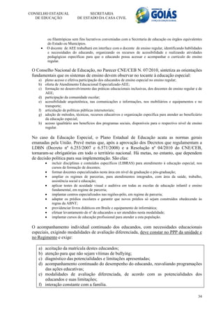 CONSELHO ESTADUAL                     SECRETARIA
   DE EDUCAÇÃO                  DE ESTADO DA CASA CIVIL




             ou filantrópicas sem fins lucrativos conveniadas com a Secretaria de educação ou órgãos equivalentes
             do Estado ou Municípios.
            O docente de AEE trabalhará em interface com o docente de ensino regular, identificando habilidades
             e necessidades do educando, organizando os recursos de acessibilidade e realizando atividades
             pedagógicas específicas para que o educando possa acessar e acompanhar o currículo do ensino
             regular.

 O Conselho Nacional de Educação, no Parecer CNE/CEB N. 07/2010, sintetiza as orientações
 fundamentais que os sistemas de ensino devem observar no tocante à educação especial:
    a) pleno acesso e efetiva participação dos educandos de ensino especial no ensino regular;
    b) oferta de Atendimento Educacional Especializado-AEE;
    c) formação no desenvolvimento das práticas educacionais inclusivas, dos docentes do ensino regular e de
       AEE;
    d) participação da comunidade escolar;
    e) acessibilidade arquitetônica, nas comunicações e informações, nos mobiliários e equipamentos e no
       transporte;
    f) articulação de políticas públicas intersetoriais;
    g) adoção de métodos, técnicas, recursos educativos e organização específica para atender ao beneficiário
       da educação especial;
    h) acesso igualitário aos benefícios dos programas sociais, disponíveis para o respectivo nível de ensino
       regular.

 No caso da Educação Especial, o Plano Estadual de Educação acata as normas gerais
 emanadas pela União. Prevê metas que, após a aprovação dos Decretos que regulamentam a
 LDBN (Decreto nº 6.253/2007 e 6.571/2008) e a Resolução nº 04/2010 do CNE/CEB,
 tornaram-se obrigatórias em todo o território nacional. Há metas, no entanto, que dependem
 de decisão política para sua implementação. São elas:
               incluir disciplinas e conteúdos específicos (LIBRAS) para atendimento à educação especial, nos
                cursos de formação de docentes;
               formar docentes especializados nesta área em nível de graduação e pós-graduação;
               ampliar os regimes de parcerias, para atendimentos integrados, com área da saúde, trabalho,
                assistência social e educação;
               aplicar testes de acuidade visual e auditiva em todas as escolas de educação infantil e ensino
                fundamental, em regime de parceria;
               implantar centros especializados nas regiões-pólo, em regime de parceria;
               adaptar os prédios escolares e garantir que novos prédios só sejam construídos obedecendo às
                regras da ABNT;
               providenciar livros didáticos em Braile e equipamento de informática;
               efetuar levantamento do nº de educandos a ser atendidos nesta modalidade;
               implantar cursos de educação profissional para atender a esta população.

 O acompanhamento individual continuado dos educandos, com necessidades educacionais
 especiais, exigindo modalidades de avaliação diferenciada, deve constar no PPP da unidade e
 no Regimento e exige:

    a) aceitação da matrícula destes educandos;
    b) atenção para que não sejam vítimas de bullying;
    c) diagnóstico das potencialidades e limitações apresentadas;
    d) acompanhamento continuado do desempenho do educando, reavaliando programações
       das ações educativas;
    e) modalidades de avaliação diferenciada, de acordo com as potencialidades dos
       educandos e suas limitações;
    f) interação constante com a família.

                                                                                                              34
 