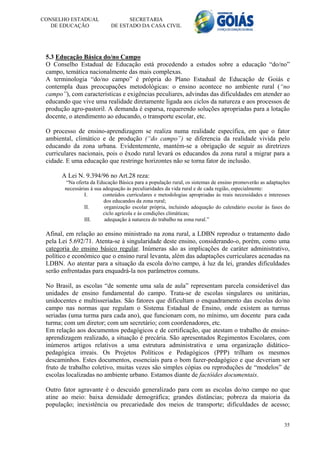 CONSELHO ESTADUAL                 SECRETARIA
   DE EDUCAÇÃO              DE ESTADO DA CASA CIVIL




 5.3 Educação Básica do/no Campo
 O Conselho Estadual de Educação está procedendo a estudos sobre a educação “do/no”
 campo, temática nacionalmente das mais complexas.
 A terminologia “do/no campo” é própria do Plano Estadual de Educação de Goiás e
 contempla duas preocupações metodológicas: o ensino acontece no ambiente rural (“no
 campo”), com características e exigências peculiares, advindas das dificuldades em atender ao
 educando que vive uma realidade diretamente ligada aos ciclos da natureza e aos processos de
 produção agro-pastoril. A demanda é esparsa, requerendo soluções apropriadas para a lotação
 docente, o atendimento ao educando, o transporte escolar, etc.

 O processo de ensino-aprendizagem se realiza numa realidade específica, em que o fator
 ambiental, climático e de produção (“do campo”) se diferencia da realidade vivida pelo
 educando da zona urbana. Evidentemente, mantém-se a obrigação de seguir as diretrizes
 curriculares nacionais, pois o êxodo rural levará os educandos da zona rural a migrar para a
 cidade. E uma educação que restringe horizontes não se torna fator de inclusão.

       A Lei N. 9.394/96 no Art.28 reza:
         “Na oferta da Educação Básica para a população rural, os sistemas de ensino promoverão as adaptações
        necessárias à sua adequação às peculiaridades da vida rural e de cada região, especialmente:
                 I.       conteúdos curriculares e metodologias apropriadas às reais necessidades e interesses
                          dos educandos da zona rural;
                 II.       organização escolar própria, incluindo adequação do calendário escolar às fases do
                          ciclo agrícola e às condições climáticas;
                 III.      adequação à natureza do trabalho na zona rural.”

 Afinal, em relação ao ensino ministrado na zona rural, a LDBN reproduz o tratamento dado
 pela Lei 5.692/71. Atenta-se à singularidade deste ensino, considerando-o, porém, como uma
 categoria do ensino básico regular. Inúmeras são as implicações de caráter administrativo,
 político e econômico que o ensino rural levanta, além das adaptações curriculares acenadas na
 LDBN. Ao atentar para a situação da escola do/no campo, à luz da lei, grandes dificuldades
 serão enfrentadas para enquadrá-la nos parâmetros comuns.

 No Brasil, as escolas “de somente uma sala de aula” representam parcela considerável das
 unidades de ensino fundamental do campo. Trata-se de escolas singulares ou unitárias,
 unidocentes e multisseriadas. São fatores que dificultam o enquadramento das escolas do/no
 campo nas normas que regulam o Sistema Estadual de Ensino, onde existem as turmas
 seriadas (uma turma para cada ano), que funcionam com, no mínimo, um docente para cada
 turma; com um diretor; com um secretário; com coordenadores, etc.
 Em relação aos documentos pedagógicos e de certificação, que atestam o trabalho de ensino-
 aprendizagem realizado, a situação é precária. São apresentados Regimentos Escolares, com
 inúmeros artigos relativos a uma estrutura administrativa e uma organização didático-
 pedagógica irreais. Os Projetos Políticos e Pedagógicos (PPP) trilham os mesmos
 descaminhos. Estes documentos, essenciais para o bom fazer-pedagógico e que deveriam ser
 fruto de trabalho coletivo, muitas vezes são simples cópias ou reproduções de “modelos” de
 escolas localizadas no ambiente urbano. Estamos diante de factóides documentais.

 Outro fator agravante é o descuido generalizado para com as escolas do/no campo no que
 atine ao meio: baixa densidade demográfica; grandes distâncias; pobreza da maioria da
 população; inexistência ou precariedade dos meios de transporte; dificuldades de acesso;


                                                                                                           35
 