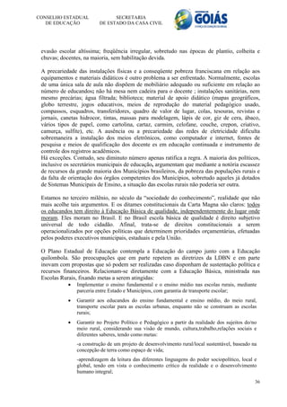 CONSELHO ESTADUAL               SECRETARIA
   DE EDUCAÇÃO            DE ESTADO DA CASA CIVIL




 evasão escolar altíssima; freqüência irregular, sobretudo nas épocas de plantio, colheita e
 chuvas; docentes, na maioria, sem habilitação devida.

 A precariedade das instalações físicas e a conseqüente pobreza franciscana em relação aos
 equipamentos e materiais didáticos é outro problema a ser enfrentado. Normalmente, escolas
 de uma única sala de aula não dispõem de mobiliário adequado ou suficiente em relação ao
 número de educandos; não há mesa nem cadeira para o docente ; instalações sanitárias, nem
 mesmo precárias; água filtrada; biblioteca; material de apoio didático (mapas geográficos,
 globo terrestre, jogos educativos, meios de reprodução do material pedagógico usado,
 compassos, esquadros, transferidores, quadro de valor de lugar, colas, tesouras, revistas e
 jornais, canetas hidrocor, tintas, massas para modelagem, lápis de cor, giz de cera, ábaco,
 vários tipos de papel, como cartolina, cartaz, carmim, celofane, couche, crepon, criativo,
 camurça, sulfite), etc. A ausência ou a precariedade das redes de eletricidade dificulta
 sobremaneira a instalação dos meios eletrônicos, como computador e internet, fontes de
 pesquisa e meios de qualificação dos docente es em educação continuada e instrumento de
 controle dos registros acadêmicos.
 Há exceções. Contudo, seu diminuto número apenas ratifica a regra. A maioria dos políticos,
 inclusive os secretários municipais de educação, argumentam que mediante a notória escassez
 de recursos da grande maioria dos Municípios brasileiros, da pobreza das populações rurais e
 da falta de orientação dos órgãos competentes dos Municípios, sobretudo aqueles já dotados
 de Sistemas Municipais de Ensino, a situação das escolas rurais não poderia ser outra.

 Estamos no terceiro milênio, no século da “sociedade do conhecimento”, realidade que não
 mais acolhe tais argumentos. E os ditames constitucionais da Carta Magna são claros: todos
 os educandos tem direito à Educação Básica de qualidade, independentemente do lugar onde
 moram. Eles moram no Brasil. E no Brasil escola básica de qualidade é direito subjetivo
 universal de todo cidadão. Afinal, trata-se de direitos constitucionais a serem
 operacionalizados por opções políticas que determinem prioridades orçamentárias, efetuadas
 pelos poderes executivos municipais, estaduais e pela União.

 O Plano Estadual de Educação contempla a Educação do campo junto com a Educação
 quilombola. São preocupações que em parte repetem as diretrizes da LDBN e em parte
 inovam com propostas que só podem ser realizadas caso disponham de sustentação política e
 recursos financeiros. Relacionam-se diretamente com a Educação Básica, ministrada nas
 Escolas Rurais, fixando metas a serem atingidas:
               Implementar o ensino fundamental e o ensino médio nas escolas rurais, mediante
                parceria entre Estado e Municípios, com garantia de transporte escolar;
               Garantir aos educandos do ensino fundamental e ensino médio, do meio rural,
                transporte escolar para as escolas urbanas, enquanto não se construam as escolas
                rurais;
               Garantir no Projeto Político e Pedagógico a partir da realidade dos sujeitos do/no
                meio rural, considerando sua visão de mundo, cultura,trabalho,relações sociais e
                diferentes saberes, tendo como metas:
                -a construção de um projeto de desenvolvimento rural/local sustentável, baseado na
                concepção de terra como espaço de vida;
                -aprendizagem da leitura das diferentes linguagens do poder sociopolítico, local e
                global, tendo em vista o conhecimento crítico da realidade e o desenvolvimento
                humano integral;
                                                                                                 36
 