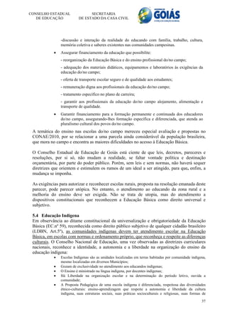 CONSELHO ESTADUAL                SECRETARIA
   DE EDUCAÇÃO             DE ESTADO DA CASA CIVIL




                -discussão e interação da realidade do educando com família, trabalho, cultura,
                memória coletiva e saberes existentes nas comunidades campesinas.
               Assegurar financiamento da educação que possibilite:
                - reorganização da Educação Básica e do ensino profissional do/no campo;
                - adequação dos materiais didáticos, equipamentos e laboratórios às exigências da
                educação do/no campo;
                - oferta de transporte escolar seguro e de qualidade aos estudantes;
                - remuneração digna aos profissionais da educação do/no campo;
                - tratamento específico no plano de carreira;
                - garantir aos profissionais da educação do/no campo alojamento, alimentação e
                transporte de qualidade.
               Garantir financiamento para a formação permanente e continuada dos educadores
                do/no campo, assegurando-lhes formação específica e diferenciada, que atenda ao
                pluralismo cultural dos povos do/no campo.
 A temática do ensino nas escolas do/no campo mereceu especial avaliação e propostas no
 CONAE/2010, por se relacionar a uma parcela ainda considerável da população brasileira,
 que mora no campo e encontra as maiores dificuldades no acesso à Educação Básica.

 O Conselho Estadual de Educação de Goiás está ciente de que leis, decretos, pareceres e
 resoluções, por si só, não mudam a realidade, se faltar vontade política e destinação
 orçamentária, por parte do poder público. Porém, sem leis e sem normas, não haverá sequer
 diretrizes que orientem e estimulem os rumos de um ideal a ser atingido, para que, enfim, a
 mudança se imponha.

 As exigências para autorizar e reconhecer escolas rurais, proposta na resolução emanada deste
 parecer, pode parecer utópica. No entanto, o atendimento ao educando da zona rural e a
 melhoria do ensino deve ser exigida. Não se trata de utopia, mas do atendimento a
 dispositivos constitucionais que reconhecem a Educação Básica como direito universal e
 subjetivo.

 5.4 Educação Indígena
 Em observância ao ditame constitucional da universalização e obrigatoriedade da Educação
 Básica (EC.nº 59), reconhecida como direito público subjetivo de qualquer cidadão brasileiro
 (LDBN, Art.5º), as comunidades indígenas devem ter atendimento escolar na Educação
 Básica, em escolas com normas e ordenamento próprio, que reconheça e respeite as diferenças
 culturais. O Conselho Nacional de Educação, uma vez observadas as diretrizes curriculares
 nacionais, reconhece a identidade, a autonomia e a liberdade na organização do ensino da
 educação indígena:
               Escolas Indígenas são as unidades localizadas em terras habitadas por comunidade indígena,
                mesmo localizadas em diversos Municípios;
               Gozam de exclusividade no atendimento aos educandos indígenas;
               O Ensino é ministrado na língua indígena, por docentes indígenas;
               Há Liberdade na organização escolar e na determinação do período letivo, ouvida a
                comunidade;
               A Proposta Pedagógica de uma escola indígena é diferenciada, respeitosa das diversidades
                étnico-culturais: ensino-aprendizagem que respeite a autonomia e liberdade da cultura
                indígena, suas estruturas sociais, suas práticas socioculturais e religiosas, suas formas de
                                                                                                         37
 
