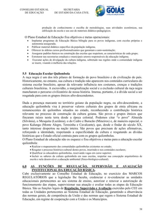 CONSELHO ESTADUAL                     SECRETARIA
   DE EDUCAÇÃO                  DE ESTADO DA CASA CIVIL




                     produção do conhecimento e escolha de metodologias, suas atividades econômicas, sua
                     edificação da escola e seu uso de materiais didático-pedagógicos.

  O Plano Estadual de Educação fixa objetivos e metas operacionais:
           Implantar programas de Educação Básica bilíngüe para os povos indígenas, com escolas próprias e
            autonomia assegurada;
           Publicar material didático específico da população indígena;
           Oferecer às aldeias cursos profissionalizantes que garantam a auto-sustentação;
           Assegurar padrões básicos na construção das escolas que respeitem, as características de cada grupo;
           Estruturar nas secretarias estaduais e municipais setores responsáveis da educação indígena;
            Executar ações de divulgação da cultura indígena, sobretudo nas regiões onde a comunidade indígena
            se insere, visando à melhoria das relações.



 5.5 Educação Escolar Quilombola
 A raça negra é um dos três pilares de formação do povo brasileiro e da civilização do país.
 Historicamente, no entanto, sua cultura e tradição não aparecem nos conteúdos curriculares do
 sistema escolar brasileiro, apesar da relevante influência nos costumes, crenças e tradições
 culturais brasileiras. A escravidão, a marginalização social e a exclusão cultural da raça negra
 mancharam o percurso civilizatório de nossa história. Imensa, portanto, é a dívida social a ser
 resgatada para com os grupos étnicos afro-descendentes.

 Dada a presença marcante no território goiano da população negra, ou afro-descendente, a
 educação quilombola visa à preservar valores culturais dos grupos de etnia africana ou
 remanescentes de quilombos situados no estado, reconhecendo a contribuição histórica
 relevante no processo de construção da cultura goiana. São povos e grupos étnicos que
 fincaram raízes nesta terra desde a época colonial. Podemos citar “o povo” Almeida
 (Silvânia), o Mesquita (Luziânia), o do Cedro e Buracão (Mineiros) e, de maneira especial, o
 povo Kalunga (Monte Alegre, Teresinha e Cavalcante), que, desde o findar do século XX,
 tanto interesse despertou na nação inteira. São povos que precisam de ações afirmativas,
 reforçando a identidade, respeitando a especificidade da cultura e resgatando as dívidas
 históricas que o Estado oficial contraiu para com os grupos quilombolas.
 O Plano Estadual de educação não os esquece e fixa objetivos e metas para a educação escolar
 quilombola:
            Realizar o mapeamento das comunidades quilombolas existentes no estado;
            Resgatar o processo histórico-cultural destes povos, inserindo-o nos conteúdos escolares;
            Qualificar os educadores quilombolas, reservando vagas em curso superior;
            Incluir os saberes da cultura quilombola em suas escolas, respeitar sua concepção arquitetônica de
           escola e nela desenvolver a educação ambiental (físico-biológico-cultural).

 6.0   AS FUNÇÕES DE REGULAÇÃO, SUPERVISÃO E AVALIAÇÃO
        INSTITUCIONAL DA EDUCAÇÃO BÁSICA.
 Cabe exclusivamente ao Conselho Estadual de Educação, no exercício dos MARCOS
 REGULATÓRIOS que a legislação lhe faculta, credenciar e re-credenciar as unidades
 educacionais pertencentes ao seu sistema de ensino, autorizar e renovar a autorização de
 funcionamento das etapas, supervisionar sua atuação e avaliar todas as etapas da Educação
 Básica. São as funções legais de Regulação, Supervisão e Avaliação exercidas pelo CEE em
 todas as Unidades pertencentes ao Sistema Estadual de Educação, garantindo a observância
 das normas gerais, de competência da União e das normas que regem o Sistema Estadual de
 Educação, em regime de cooperação com a União e os Municípios.


                                                                                                             38
 