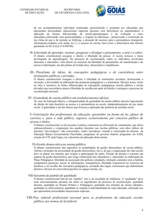 CONSELHO ESTADUAL                SECRETARIA
   DE EDUCAÇÃO             DE ESTADO DA CASA CIVIL




        de um acompanhamento individual continuado, personalizado e constante aos educandos que
        apresentam necessidades educacionais especiais (pessoas com deficiência ou superdotados), a
        aplicação de formas diferenciadas de ensino-aprendizagem e de avaliação a estes
        educandos,valorizando suas potencialidades, o respeito às diferenças , promovendo a construção de
        um clima de paz e de rejeição ao bullying, a alocação de recursos para a permanência (transporte,
        alimentação,cuidados com saúde etc.) e o sucesso na escola, bem como a observância dos direitos
        garantidos no ECA (Lei nº 8.069/90).

     II- Liberdade de aprender, ensinar, pesquisar e divulgar o pensamento, a arte e o saber.
        O ditame constitucional assegura o direito à liberdade da pessoa. A escola torna-se o lócus
        privilegiado da aprendizagem. No processo de escolarização, todos os indivíduos envolvidos
        (docentes e educandos ) têm direito ao exercício da liberdade de pensamento, de manifestação e de
        acesso à informação, um dos pilares do Estado laico, democrático e republicano.

     III- Pluralismo de idéias, de concepções pedagógicas e de coexistência entre
         instituições públicas e privadas.
        O ditame constitucional assegura o direito à liberdade às instituições escolares, favorecendo a
        inovação, a diversidade na elaboração das propostas pedagógicas e a autonomia. Não por acaso, inclui
        no item o incentivo às fontes diferenciadas de concepções pedagógicas (escola pública e escola
        privada) cuja coexistência atesta a liberdade de escolha por parte da família e enriquece o processo de
        escolarização nacional.

    IV- Gratuidade do ensino público em estabelecimentos oficiais.
        No caso da Educação Básica, a obrigatoriedade da gratuidade do ensino público decorre logicamente
        do direito de todo brasileiro ao acesso e à permanência na escola, independentemente de seu status
        social. A gratuidade é um dos fatores que favorece a aplicação das políticas de inclusão social.

     V-Valorização dos profissionais da educação, garantidos na forma da lei, planos de
     carreira e, para a rede pública, ingresso exclusivamente por concurso público de
     provas e títulos.
        O ditame constitucional vai de encontro à prática costumeira na efetivação de contratações, que altera
        substancialmente a composição dos quadros docentes nas escolas públicas, com altos índices de
        docentes “pro-tempore”, não concursados. Ações inovadoras, visando à valorização do docente da
        Educação Básica (Licenciaturas Parceladas, programas do governo federal, programas em EAD,
        criação do CTC pela Capes, etc.) decorrem da aplicação desta norma.

       VI-Gestão democrática,no ensino público.
        O ditame constitucional não especifica as modalidades da gestão democrática da escola pública.
        Afirma o princípio da necessidade da gestão democrática, isto é, de que a organização da vida escolar
        deve se pautar em relações que exigem a participação de todos. Eleição da direção é somente um
        aspecto da gestão democrática, que exige colaboração dos educadores e educandos na elaboração do
        Plano Pedagógico, liberdade de associação dos grêmios estudantis, interação constante com a família,
        competência gerencial, acesso às informações, transparência, liberdade responsável no exercício da
        docência e na escolha das inovações pedagógicas, aceitação das regras consensuais que determinam
        direitos e deveres de convivência pacífica no espaço escolar, etc.

    VII-Garantia de padrão de qualidade.
        O ditame constitucional fala de um “padrão”, isto é, de unicidade de referência. A “qualidade” deve
        estar necessariamente presente em todos os ingredientes do processo de escolarização: qualidade
        docente, qualidade no Projeto Político e Pedagógico, qualidade nos métodos de ensino adotados,
        qualidade na infra-estrutura, qualidade no respeito à individualidade de cada educando, sobretudo aos
        que apresentam necessidades educacionais especiais.

   VIII-Piso salarial profissional nacional para os profissionais da educação escolar
        pública, nos termos de lei federal.

                                                                                                             4
 