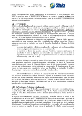 CONSELHO ESTADUAL               SECRETARIA
   DE EDUCAÇÃO            DE ESTADO DA CASA CIVIL




 ensino, que aponta como padrão de referência, a ser alcançado na ação pedagógica. Para
 tanto, exige-se por parte da administração do Sistema de Ensino, a avaliação periódica das
 condições de funcionamento das escolas, de qualquer etapa ou modalidade. A renovação terá,
 portanto, prazo de validade.

 6.2- SUPERVISÃO
 O Sistema Estadual de Educação compreende unidades escolares da rede pública e privada. A
 todas supervisiona, a fim de orientá-las para assegurar qualidade na oferta no ensino e
 legalidade na certificação dos estudos. A função principal da supervisão é pedagógica:
 “orientação” e o “apoio” são seus princípios fundamentais. A Supervisão norteia a qualidade
 das instituições e de seus cursos, a legalidade dos atos regulatórios bem como as relações
 entre o Conselho Estadual de Educação de Goiás e as escolas públicas estatais, as escolas
 privadas e as escolas públicas municipais que aderem ao Sistema.
       A função de regulamentar as instituições que se dedicam à Educação Básica acarreta a
 necessidade de uma constante supervisão e avaliação das práticas educativas. Afinal, a
 regulação, supervisão e avaliação por parte do Conselho Estadual de Educação de Goiás
 garantem:
      o uso do direito público subjetivo dos educandos à educação universal de qualidade:
         ao acesso, à permanência e ao sucesso no sistema escolar;
      o exercício do direito das escolas a expedir “históricos escolares, declarações de
         conclusão de série e diplomas ou certificados de conclusão de cursos com as
         especificações cabíveis”, desde que estejam credenciadas e os cursos autorizados ou
         reconhecidos (LDBN, Art.24, VII).

        O direito adquirido à certificação assiste ao educando, desde sua primeira matrícula em
 curso legalmente autorizado, em escola legalmente credenciada. Por isso, é de fundamental
 importância que toda escola de Educação Básica, antes do início das atividades escolares,
 procure seu credenciamento como instituição e a autorização de funcionamento de suas
 etapas. A falta destes atos regulatórios coloca na ilegalidade a instituição, invalida a
 documentação e prejudica a continuidade nos estudos dos educandos.

         O Conselho Estadual de Educação de Goiás está ciente das dificuldades encontradas
 nos processos de supervisão: faltam recursos e equipes de avaliadores diante do imenso
 universo das escolas do sistema, localizadas em regiões distantes da capital. Tudo isso pode
 dificultar uma fiscalização periódica por parte do Conselho de Educação de Goiás ou da
 Secretaria de Estado da Educação, fiscalização esta que se torna absolutamente necessária,
 quando razões especiais a exigirem.

 6.2.1 Da Verificação Preliminar e da Inspeção
 A educação escolar é dever do Estado, que pode delegá-lo à iniciativa privada (Constituição
 Federal, artigos 205 e 209; LDB N. 9.394/96, artigos 2º, 4º e 7º; Lei Complementar N. 26/98,
 artigos 3º e 4º). Esse dever acarreta outro: o de zelar pela qualidade de ensino, público ou
 privado.
 A inspeção escolar representa “os olhos e os ouvidos” do Poder Público, na escola. A boa
 escola - pública ou privada- preza a inspeção escolar, que revela à comunidade a qualidade de
 seu Projeto Político Pedagógico, das instalações, do trabalho educacional desenvolvido e da
 relevância da contribuição social oferecida à comunidade. A aprovação nos itens avaliados,
 definidos pelo Conselho de Educação do estado de Goiás e verificados pela inspeção escolar,
 tornam-se motivo de orgulho de uma escola de qualidade. O trabalho educativo, quando
                                                                                            40
 