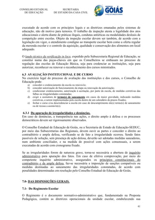 CONSELHO ESTADUAL                  SECRETARIA
   DE EDUCAÇÃO               DE ESTADO DA CASA CIVIL




 executado de acordo com os princípios legais e as diretrizes emanadas pelos sistemas de
 educação, não dá motivo para temores. O trabalho da inspeção atesta a legalidade dos atos
 educacionais e alerta diante de práticas ilegais, condutas antiéticas ou modalidades desleais de
 competição entre escolas. Objeto da inspeção escolar devem ser também, de acordo com a
 legislação em vigor, o atendimento condigno ao transporte escolar bem como a oferta regular
 da merenda escolar e o controle da aquisição, qualidade e conservação dos alimentos em local
 adequado.

 O laudo técnico da verificação in loco, expedido pela Subsecretaria Regional de Educação, se
 constitui numa das peças-chaves em que os Conselheiros se embasam no processo de
 regulação das escolas de Educação Básica, seja para credenciar as instituições, seja para
 autorizar, reconhecer ou renovar o reconhecimento dos cursos ministrados.

 6.3 AVALIAÇÃO INSTITUCIONAL E DE CURSO
 No exercício legal do processo de avaliação das instituições e dos cursos, o Conselho de
 Educação pode:
     a)   conceder o credenciamento da escola ou renová-lo;
     b)   conceder autorização de funcionamento da etapa ou renovação da autorização;
     c)   condicionar credenciamento, autorização à aceitação, por parte da escola, de medidas corretivas das
          falhas ou irregularidades constatadas;
     d)   exigir a assinatura de termo(s) de saneamento em casos da maior gravidade, indicando medidas
          corretivas, a serem implementadas pela escola dentro de um calendário de prazos fixados;
     e)   fechar o curso e/ou descredenciar a escola em caso de descumprimento do(s) termo(s) de saneamento
          ou de recusa a assiná-lo(s).

 6.3.1 Da apuração de irregularidades e denúncias.
 Em caso de denúncias, a transparência nas ações, o direito amplo à defesa e os processos
 democráticos devem ser rigorosamente observados.

 O Conselho Estadual de Educação de Goiás, ou a Secretaria de Estado de Educação-SEDUC,
 por meio das Subsecretarias das Regionais, devem ouvir as partes e conceder o direito ao
 contraditório e ampla defesa, verificando se de fato a irregularidade ocorreu. Sendo fatos
 passíveis de solução, sem presença de ação dolosa, deverão ser adotadas medidas saneadoras,
 num ambiente conciliador, e na medida do possível com ações consensuais, a serem
 executadas de acordo com cronograma fixado.

 Se as irregularidades forem de natureza grave, torna-se necessária a abertura de inquérito
 administrativo para apuração dos fatos. Em caso de efetiva comprovação, por meio do
 competente inquérito administrativo, assegurados os princípios constitucionais do
 contraditório e da ampla defesa, faz-se necessária a imposição de sanções compatíveis ou
 medidas destinadas ao saneamento das irregularidades constatadas, de acordo com
 penalidades determinadas em resolução pelo Conselho Estadual de Educação de Goiás.


 7.0- DAS DISPOSIÇÕES GERAIS.

 7.1- Do Regimento Escolar

 O Regimento é o documento normativo-administrativo que, fundamentado na Proposta
 Pedagógica, contém as diretrizes operacionais da unidade escolar, estabelecendo sua

                                                                                                          41
 