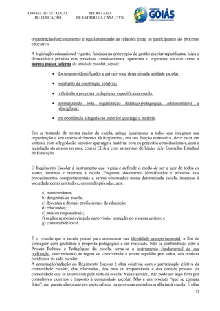 CONSELHO ESTADUAL               SECRETARIA
   DE EDUCAÇÃO            DE ESTADO DA CASA CIVIL




 organização/funcionamento e regulamentando as relações entre os participantes do processo
 educativo.

 A legislação educacional vigente, fundada na concepção de gestão escolar republicana, laica e
 democrática prevista nos preceitos constitucionais, apresenta o regimento escolar como a
 norma maior interna da unidade escolar, sendo:

             documento identificador e privativo de determinada unidade escolar;

             resultante de construção coletiva;

             refletindo a proposta pedagógica específica da escola;

             normatizando     toda   organização    didático-pedagógica,     administrativa   e
               disciplinar;

             em obediência à legislação superior que rege a matéria.


 Em se tratando de norma maior da escola, atinge igualmente a todos que integram sua
 organização e seu desenvolvimento. O Regimento, em sua função normativa, deve estar em
 sintonia com a legislação superior que rege a matéria: com os preceitos constitucionais, com a
 legislação do ensino no país, com o ECA e com as normas definidas pelo Conselho Estadual
 de Educação.


 O Regimento Escolar é instrumento que regula e defende o modo de ser e agir de todos os
 atores, internos e externos à escola. Enquanto documento identificador e privativo dos
 procedimentos comportamentais a serem observados numa determinada escola, interessa à
 sociedade como um todo e, em modo privadas, aos:

      a) mantenedores;
      b) dirigentes da escola;
      c) docentes e demais profissionais da educação;
      d) educandos;
      e) pais ou responsáveis;
      f) órgãos responsáveis pela supervisão/ inspeção do sistema ensino; e
      g) comunidade local.


 É o veículo que a escola possui para comunicar sua identidade comportamental, a fim de
 conseguir com qualidade a proposta pedagógica a ser realizada. Não se confundindo com a
 Projeto Político e Pedagógico da escola, torna-se o instrumento fundamental de sua
 realização, determinando as regras de convivência a serem seguidas por todos, nas práticas
 cotidianas da vida escolar.
 A construção/redação do Regimento Escolar é obra coletiva, com a participação efetiva da
 comunidade escolar, dos educandos, dos pais ou responsáveis e das demais pessoas da
 comunidade que se interessam pela vida da escola. Nesse sentido, não pode ser algo feito por
 consultores externos e imposto à comunidade escolar. Não é um produto “que se compra
 feito”, um pacote elaborado por especialistas ou empresas consultoras alheias à escola. É obra
                                                                                               42
 