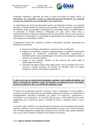 CONSELHO ESTADUAL              SECRETARIA
   DE EDUCAÇÃO           DE ESTADO DA CASA CIVIL




 construída, conhecida e aprovada, por todos os atores que atuam no espaço escolar. A
 participação da comunidade escolar na elaboração/aprovação/divulgação do regimento
 favorece sua compreensão, sua aceitabilidade e seu cumprimento.

 As mantenedoras do direito privado podem instituir um Regimento Comum, a ser seguidos
 em todos os estabelecimentos de ensino por elas mantidos, a fim de preservar a identidade da
 mantenedora, desde que garantida a participação da comunidade escolar no conhecimento e
 na aprovação do Projeto Político e Pedagógico de cada escola. Nessa ótica, a
 construção/redação do regimento unificado para uma determinada rede de escola deverá ser
 efetuada com o conhecimento e a participação de representantes das unidades que a integram
 e das respectivas comunidades escolares.

 O Regimento Escolar deve respeitar as políticas educacionais nacionais, propiciando um
 ambiente favorável para:

          processos de inclusão, permanência e sucesso de todos os educandos;
          respeito às diversidades, constando obrigatoriamente no regimento escolar ações
           pedagógicas de acolhimento, atendimento diferenciado, especializado e
           individualizado do ensino-aprendizagem e do processo de avaliação do educando
           inclusivo e de educação especial;
          criação de uma educação solidária, de paz social,de luta contra todas as
           manifestações de bullying;
          valorização do espaço escolar como espaço social, locus privilegiado do processo
           educativo, evitando processos de exclusão do educando deste seu espaço
           (suspensão, expulsão, transferência compulsória...).




 A não ser no caso de transferência pedagógica, qualquer outra medida disciplinar que
 afaste o educando do ambiente escolar, devolvendo-o ao ambiente da rua e privando-o
 do processo educativo, deve ser excluída do regimento escolar.


 O sistema de escolarização nacional se destina a todos os educandos A escola, pública e
 privada, ao matricular educandos com necessidades educacionais especiais, se compromete ao
 acompanhamento individual continuado, que implica em diagnóstico, planejamento e
 modalidades de aprendizagem e de avaliação diferenciadas, a serem realizados em estreita
 colaboração com a direção da escola, o conselho de classe, o conselho escolar e com a
 família.

 No entanto, cabe à família, no ato da matrícula do educando com necessidades educacionais
 especiais, informar a escola e apresentar a documentação necessária. Caso isto não aconteça,
 uma atividade diagnóstica efetuada pelos docentes no dia a dia da escola, poderá identificar
 estes casos e avisar a família, solicitando as providências necessárias.



 7.1.1 Tópicos Mínimos do Regimento Escolar
                                                                                          43
 