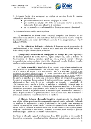 CONSELHO ESTADUAL               SECRETARIA
   DE EDUCAÇÃO            DE ESTADO DA CASA CIVIL




 O Regimento Escolar deve contemplar um mínimo de preceitos legais de condutas
 pedagógicas e administrativas:
            que favoreçam a execução do Plano Pedagógico da Escola;
            que orientem as relações entre todos os indivíduos (internos e externos),
               participantes do processo educativo da instituição;
            que operacionalizem as políticas públicas da nação, em matéria educacional.

 Os tópicos mínimos necessários são os seguintes:

        a) Identificação da escola: nome e endereço completos, com indicação do ato
 administrativo que autorizou o funcionamento da etapa escolar; nome e endereço completos
 da entidade mantenedora; número do CNPJ,com indicação de sua categoria (artigos 19 e 20
 da Lei n.9.394/96).

        b) Fins e Objetivos da Escola: explicitação, de forma sucinta, do compromisso da
 escola em cumprir e fazer cumprir as metas a serem alcançadas pela unidade escolar, de
 acordo com princípios e fins da educação nacional.

         c) Organização Administrativa, Pedagógica e dos Serviços de Apoio: explicitação
 da dinâmica gerencial da escola, funções, órgãos, composição, locais e horários de
 funcionamento da direção, secretaria geral de cursos, arquivo escolar, biblioteca,
 coordenadoria de ensino, orientação e supervisão educacional, conselho de classe, conselho
 escolar, organismos estudantis e demais serviços de apoio.

         d) Gestão Democrática: Na definição de sua estrutura gerencial a escola deve atentar
 para o conceito de “gestão democrática” nos termos do artigo 3º, inciso VIII, do artigo 14 da
 Lei n. 9394/96 e dos artigos 1º e 6º da Resolução CEE/CP N. 004/2009. A escola é, por
 excelência, um espaço social dialógico. A Gestão Democrática deve ser entendida como
 participação ativa, contínua e consciente do coletivo escolar no dia a dia da escola, em busca
 de realizar a identidade e as metas que a instituição definiu em seu projeto pedagógico.
 Pressupõe a assumência de um conjunto de instrumentos formais e práticas pedagógicas e
 administrativas. Para tanto devem ser enfatizadas: as instâncias e modalidades de
 relacionamento entre a escola, a família e a sociedade; a participação efetiva de todos os
 integrantes da escola na construção e divulgação do projeto pedagógico e da avaliação
 institucional; a eleição do grupo gestor na escola pública; o existência, composição e atuação
 do conselho escolar e do grêmio escolar; a descentralização e transparência financeira; a
 adoção de práticas efetivas de gestão democrática no dia a dia da escola. São instrumentos e
 práticas que conduzem o educando ao exercício da cidadania.

         e) Educação Inclusiva e Educação Especial: a educação especial é a afirmação de
 uma política pública republicana, laica e democrática, que universaliza a educação. Embasada
 no paradigma do acolhimento e respeito da diversidade e da inclusão, busca a construção
 plena de todos os sujeitos “como eles são”, em suas dimensões culturais, históricas, políticas,
 sociais, estéticas e afetivas. A estrutura educacional de cada escola deve se organizar para ser
 receptiva à diversidade de seu alunado, afirmando os valores éticos, estéticos e políticos
 estabelecidos pela Declaração dos Direitos Humanos (1948).

 Em Goiás, a educação especial, regulamentada desde 2006, considera a necessidade de
 desenvolver, implementar e consolidar políticas educacionais inclusivas, para a construção de
                                                                                              44
 