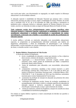 CONSELHO ESTADUAL              SECRETARIA
   DE EDUCAÇÃO           DE ESTADO DA CASA CIVIL




 uma escola para todos, sem discriminação ou segregação, no amplo respeito às diferenças
 educacionais e às diversidades culturais.

 A educação especial é modalidade da Educação Nacional que perpassa todo o sistema
 educacional, presente em todos os níveis, etapas e modalidades de ensino. Portanto, de acordo
 com a resolução CEE Nº 07, de 15 de dezembro de 2006, que definiu e normatizou os
 parâmetros para a educação inclusiva e educação especial no Sistema Educativo do nosso
 estado, esta deve ser oferecida em todas as etapas da Educação Básica do Estado de Goiás.

 Todo regimento escolar deve obrigatoriamente conter normas específicas sobre
 Educação Inclusiva e Educação Especial, explicitando as modalidades de acolhimento,
 atendimento educacional e avaliação individualizada e especializada do ensino-
 aprendizagem, a interação com a família e a necessidade do auxílio dos profissionais da
 educação especial.

 A escola, pública e privada, ao matricular educandos com necessidades educacionais
 especiais, se compromete ao acompanhamento individual continuado, que implica em
 diagnóstico, planejamento e oferta de modalidades de aprendizagem e de avaliação
 diferenciadas, a serem realizados em estreita colaboração com a direção da escola, o conselho
 de classe, o conselho escolar e com a família.


     f) Regime Didático: Organização da Vida Escolar
        A escola deve definir no Regimento:
              níveis e modalidades de educação e ensino que ministra: os fins e objetivos
                 do(s) curso(s), mínimos de duração e carga horária total;
              organização e o desenvolvimento curricular (regime seriado anual,
                 semestral, ciclos, etapas, grupos de atendimento por idade e competência
                 intelectual, dentre outras formas);
              forma de atendimento para educandos com necessidades educacionais
                 especiais;
              componentes curriculares, atendidas a base comum nacional e a parte
                 diversificada, conforme Res. CNE/CEB N. 4, de 13 de julho de 2010, que
                 institui as Diretrizes Curriculares Nacionais para a Educação Básica e Res.
                 CNE/CEB N. 7, de 14 dezembro de 2010, que fixa diretrizes curriculares
                 nacionais para o ensino fundamental de 9 (nove) anos;
              acatamento da proibição de retenção do educando nas primeiras três séries
                 do ensino fundamental;
              verificação do rendimento escolar; formas de avaliação; modalidades de
                 acompanhamento individual e coletivo; avaliação específica do educando de
                 educação especial e inclusiva; progressão do educando; retenção;
                 classificação; reclassificação; avanço e aproveitamento de estudos;
              sistema de matrícula; controle da freqüência; atuação do conselho de classe
                 e modalidade de transferência pedagógica.

 Em relação ao regime didático registra-se a maior concentração de dúvidas nas questões a
 seguir explicitadas.

               1) Organização do Ensino
                                                                                           45
 