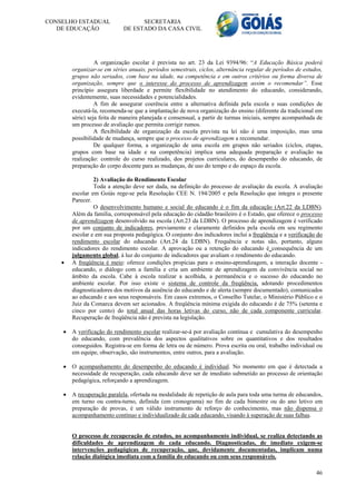 CONSELHO ESTADUAL                  SECRETARIA
   DE EDUCAÇÃO               DE ESTADO DA CASA CIVIL




                  A organização escolar é prevista no art. 23 da Lei 9394/96: “A Educação Básica poderá
        organizar-se em séries anuais, períodos semestrais, ciclos, alternância regular de períodos de estudos,
        grupos não seriados, com base na idade, na competência e em outros critérios ou forma diversa de
        organização, sempre que o interesse do processo de aprendizagem assim o recomendar”. Esse
        princípio assegura liberdade e permite flexibilidade no atendimento do educando, considerando,
        evidentemente, suas necessidades e potencialidades.
                  A fim de assegurar coerência entre a alternativa definida pela escola e suas condições de
        executá-la, recomenda-se que a implantação de nova organização do ensino (diferente da tradicional em
        série) seja feita de maneira planejada e consensual, a partir de turmas iniciais, sempre acompanhada de
        um processo de avaliação que permita corrigir rumos.
                  A flexibilidade de organização da escola prevista na lei não é uma imposição, mas uma
        possibilidade de mudança, sempre que o processo de aprendizagem a recomendar.
                  De qualquer forma, a organização de uma escola em grupos não seriados (ciclos, etapas,
        grupos com base na idade e na competência) implica uma adequada preparação e avaliação na
        realização: controle do curso realizado, dos projetos curriculares, do desempenho do educando, de
        preparação do corpo docente para as mudanças, de uso do tempo e do espaço da escola.

                 2) Avaliação do Rendimento Escolar
                 Toda a atenção deve ser dada, na definição do processo de avaliação da escola. A avaliação
        escolar em Goiás rege-se pela Resolução CEE N. 194/2005 e pela Resolução que integra o presente
        Parecer.
                 O desenvolvimento humano e social do educando é o fim da educação (Art.22 da LDBN).
        Além da família, corresponsável pela educação do cidadão brasileiro é o Estado, que oferece o processo
        de aprendizagem desenvolvido na escola (Art.23 da LDBN). O processo de aprendizagem é verificado
        por um conjunto de indicadores, previamente e claramente definidos pela escola em seu regimento
        escolar e em sua proposta pedagógica. O conjunto dos indicadores inclui a freqüência e a verificação do
        rendimento escolar do educando (Art.24 da LDBN). Frequência e notas são, portanto, alguns
        indicadores do rendimento escolar. A aprovação ou a retenção do educando é consequência de um
        julgamento global, à luz do conjunto de indicadores que avaliam o rendimento do educando.
       A freqüência é meio: oferece condições propícias para o ensino-aprendizagem, a interação docente -
        educando, o diálogo com a família e cria um ambiente de aprendizagem da convivência social no
        âmbito da escola. Cabe à escola realizar a acolhida, a permanência e o sucesso do educando no
        ambiente escolar. Por isso existe o sistema de controle da freqüência, adotando procedimentos
        diagnosticadores dos motivos da ausência do educando e de alerta (sempre documentado), comunicados
        ao educando e aos seus responsáveis. Em casos extremos, o Conselho Tutelar, o Ministério Público e o
        Juiz da Comarca devem ser acionados. A freqüência mínima exigida do educando é de 75% (setenta e
        cinco por cento) do total anual das horas letivas do curso, não de cada componente curricular.
        Recuperação de freqüência não é prevista na legislação.

       A verificação do rendimento escolar realizar-se-á por avaliação contínua e cumulativa do desempenho
        do educando, com prevalência dos aspectos qualitativos sobre os quantitativos e dos resultados
        conseguidos. Registra-se em forma de letra ou de número. Prova escrita ou oral, trabalho individual ou
        em equipe, observação, são instrumentos, entre outros, para a avaliação.

       O acompanhamento do desempenho do educando é individual. No momento em que é detectada a
        necessidade de recuperação, cada educando deve ser de imediato submetido ao processo de orientação
        pedagógica, reforçando a aprendizagem.

       A recuperação paralela, ofertada na modalidade de repetição de aula para toda uma turma de educandos,
        em turno ou contra-turno, definida (em cronograma) no fim de cada bimestre ou do ano letivo em
        preparação de provas, é um válido instrumento de reforço do conhecimento, mas não dispensa o
        acompanhamento contínuo e individualizado de cada educando, visando à superação de suas falhas.


        O processo de recuperação de estudos, no acompanhamento individual, se realiza detectando as
        dificuldades de aprendizagem de cada educando. Diagnosticadas, de imediato exigem-se
        intervenções pedagógicas de recuperação, que, devidamente documentadas, implicam numa
        relação dialógica imediata com a família do educando ou com seus responsáveis.

                                                                                                            46
 