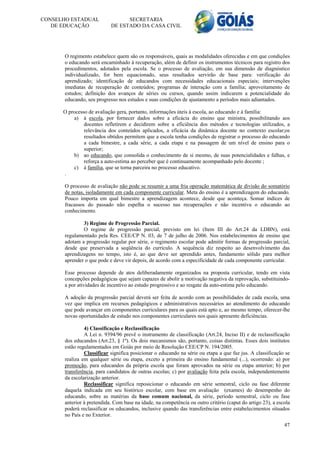 CONSELHO ESTADUAL                 SECRETARIA
   DE EDUCAÇÃO              DE ESTADO DA CASA CIVIL




       O regimento estabelece quem são os responsáveis, quais as modalidades oferecidas e em que condições
       o educando será encaminhado à recuperação, além de definir os instrumentos técnicos para registro dos
       procedimentos, adotados pela escola. Se o processo de avaliação, em sua dimensão de diagnóstico
       individualizado, for bem equacionado, seus resultados servirão de base para: verificação do
       aprendizado; identificação de educandos com necessidades educacionais especiais; intervenções
       imediatas de recuperação de conteúdos; programas de interação com a família; aproveitamento de
       estudos; definição dos avanços de séries ou cursos, quando assim indicarem a potencialidade do
       educando, seu progresso nos estudos e suas condições de ajustamento a períodos mais adiantados.

      O processo de avaliação gera, portanto, informações úteis à escola, ao educando e à família:
          a) à escola, por fornecer dados sobre a eficácia do ensino que ministra, possibilitando aos
               docentes refletirem e decidirem sobre a eficiência dos métodos e tecnologias utilizados, a
               relevância dos conteúdos aplicados, a eficácia da dinâmica docente no contexto escolar;os
               resultados obtidos permitem que a escola tenha condições de registrar o processo do educando
               a cada bimestre, a cada série, a cada etapa e na passagem de um nível de ensino para o
               superior;
          b) ao educando, que consolida o conhecimento de si mesmo, de suas potencialidades e falhas, e
               reforça a auto-estima ao perceber que é continuamente acompanhado pelo docente ;
          c) à família, que se torna parceira no processo educativo.
      .

       O processo de avaliação não pode se resumir a uma fria operação matemática de divisão do somatório
       de notas, isoladamente em cada componente curricular. Meta do ensino é a aprendizagem do educando.
       Pouco importa em qual bimestre a aprendizagem acontece, desde que aconteça. Somar índices de
       fracassos do passado não espelha o sucesso nas recuperações e não incentiva o educando ao
       conhecimento.

               3) Regime de Progressão Parcial.
               O regime de progressão parcial, previsto em lei (Item III do Art.24 da LDBN), está
       regulamentado pela Res. CEE/CP N. 03, de 7 de julho de 2006. Nos estabelecimentos de ensino que
       adotam a progressão regular por série, o regimento escolar pode admitir formas de progressão parcial,
       desde que preservada a seqüência do currículo. A sequência diz respeito ao desenvolvimento das
       aprendizagens no tempo, isto é, ao que deve ser aprendido antes, fundamento sólido para melhor
       aprender o que pode e deve vir depois, de acordo com a especificidade de cada componente curricular.

       Esse processo depende de atos deliberadamente organizados na proposta curricular, tendo em vista
       concepções pedagógicas que sejam capazes de abolir a motivação negativa da reprovação, substituindo-
       a por atividades de incentivo ao estudo progressivo e ao resgate da auto-estima pelo educando.

       A adoção da progressão parcial deverá ser feita de acordo com as possibilidades de cada escola, uma
       vez que implica em recursos pedagógicos e administrativos necessários ao atendimento do educando
       que pode avançar em componentes curriculares para os quais está apto e, ao mesmo tempo, oferecer-lhe
       novas oportunidades de estudo nos componentes curriculares nos quais apresente deficiências.

                4) Classificação e Reclassificação
                A Lei n. 9394/96 prevê o instrumento de classificação (Art.24, Inciso II) e de reclassificação
       dos educandos (Art.23, § 1º). Os dois mecanismos são, portanto, coisas distintas. Esses dois institutos
       estão regulamentados em Goiás por meio de Resolução CEE/CP N. 194/2005.
                Classificar significa posicionar o educando na série ou etapa a que faz jus. A classificação se
       realiza em qualquer série ou etapa, exceto a primeira do ensino fundamental (...), ocorrendo: a) por
       promoção, para educandos da própria escola que foram aprovados na série ou etapa anterior; b) por
       transferência, para candidatos de outras escolas; c) por avaliação feita pela escola, independentemente
       da escolarização anterior.
                Reclassificar significa reposicionar o educando em série semestral, ciclo ou fase diferente
       daquela indicada em seu histórico escolar, com base em avaliação (exames) do desempenho do
       educando, sobre as matérias da base comum nacional, da série, período semestral, ciclo ou fase
       anterior à pretendida. Com base na idade, na competência ou outro critério (caput do artigo 23), a escola
       poderá reclassificar os educandos, inclusive quando das transferências entre estabelecimentos situados
       no País e no Exterior.
                                                                                                             47
 