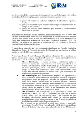 CONSELHO ESTADUAL               SECRETARIA
   DE EDUCAÇÃO            DE ESTADO DA CASA CIVIL




 convívio escolar. Pode, por causas gravíssimas, garantir sua transferência para outra unidade
 escolar (transferência pedagógica), a ser realizada somente nos seguintes casos:

            a) quando for comprovada a absoluta inadaptação do educando ao regime da
               escola;
            b) quando for recomendada para a segurança (física e psíquica) do educando, dos
               colegas ou dos docentes;
            c) quando for indicada como alternativa para melhorar o desenvolvimento
               educacional do educando.

 Toda transferência deve ser avaliada e validada pelo Conselho Escolar, que, inclusive, pode
 revogá-la ou adiá-la para o fim do ano letivo, resguardando os direitos do educando, entre eles
 o de concluir o bimestre letivo, de participar nas aulas e de realizar as avaliações escolares em
 curso. Tais competências do Conselho Escolar estão exaradas na Resolução CEE/CP N.
 004/2009. Na aplicação da transferência pedagógica, deve ser garantido o direito ao
 contraditório e à ampla defesa das partes.

 A transferência pedagógica deve ser comunicada, oficialmente, ao Conselho Estadual de
 Educação de Goiás e à Promotoria de Justiça do Município em que funciona a unidade
 escolar, no prazo de 24 (vinte e quatro) horas.

 A ocorrência de atos de incivilidade, de indisciplina e infracionais têm se acentuado nos
 últimos anos no recinto escolar, deixando atordoados o corpo técnico-docente-administrativo
 e as famílias. A fim de orientação, lembramos os principais:
              Atos de Incivilidade: é a ruptura de regras e expectativas tácitas de
                 convivência social. São comportamentos sem muita gravidade (falta de
                 respeito, falta de controle, atitudes deseducadas), que podem atrapalhar o ato
                 de ensino-aprendizagem, minar a auto-estima do educando ou, humilhar
                 colegas. As incivilidades cometidas na escola devem ser solucionadas com o
                 diálogo. Uma adequada orientação do docente, com a ajuda da família ou dos
                 responsáveis, pode resolver o problema.
                Atos de Indisciplina: é ato comportamental, perpetrado nas dependências da
                 escola, contrário a normas explicitadas no regimento escolar ou na proposta
                 pedagógica da escola, por prejudicar a atividade fim do processo educativo.
                 Entre outras formas, manifestam-se nas conversas paralelas, cochichos,
                 agressões verbais a colegas, docentes e demais funcionários, não execução de
                 tarefas escolares, perambulação pela sala de aula e outra dependências do
                 recinto escolar no horário de aulas. O ato indisciplinar será resolvido
                 normalmente pela própria escola, com apoio da família.
              Atos infracionais; estão definidos no Art. 103 do Estatuto da Criança e do
                 Adolescente – ECA, “Art. 103 – Considera-se ato infracional a conduta
                 descrita como crime ou contravenção penal.” São exemplos de atos
                 infracionais (infelizmente sempre mais comuns no ambiente escolar):
                 agressões físicas, uso de entorpecente, posse ou uso de armas, depredação de
                 instalações, furtos, bullying divulgado na internet, etc.
                Para a solução do ato infracional, a escola deve acionar as autoridades
                 competentes: Conselho Tutelar (para educandos até 12 (doze) anos de idade);
                 Juizado de Infância e Juventude (para educandos de 12 aos 17 (dezessete)

                                                                                               49
 