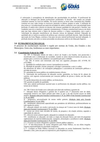 CONSELHO ESTADUAL                 SECRETARIA
   DE EDUCAÇÃO              DE ESTADO DA CASA CIVIL




       A valorização é conseqüência da identificação das peculiaridades da profissão. O profissional de
        educação se distingue dos demais profissionais assalariados. O docente não cumpre sua jornada
        contratual somente no local de trabalho. Na escola ministra as horas aulas contratuais.Seu trabalho
        continua em casa, onde corrige os exercícios, preenche os diários, prepara as aulas. A definição do
        piso torna-se o reconhecimento por parte da sociedade do salário condizente com a peculiaridade desta
        profissão, O salário deve oferecer ao docente não somente qualidade de vida pessoal e familiar, mas
        condições reais de se atualizar e capacitar constantemente. O ditame constitucional torna-se um alerta
        para que haja sintonia entre a lógica do discurso político e a lógica orçamentária, sem a qual a
        valorização da educação transforma-se em discurso inócuo de palanque eleitoral. Educação de
        qualidade não se realiza na ausência de políticas que valorizem a profissão docente. Após décadas da
        aprovação da Carta Magna, continua a luta para um piso salarial profissional nacional adequado. A
        profissão docente está entre as menos procuradas nos processos seletivos do Educação Superior.

 3.0 FUNDAMENTAÇÃO LEGAL
 O processo da escolarização nacional é regido por normas da União, dos Estados e dos
 Municípios. Entre elas, lembramos as mais importantes:

 3.1 Constituição Federal de 1988
            Art. 205. A Educação, direito de todos e dever do Estado e da Família, será promovida e
            incentivada com a colaboração da sociedade, visando ao pleno desenvolvimento da pessoa, seu
            preparo para o exercício da cidadania e sua qualificação para o trabalho.
            “ Art. 206. O ensino será ministrado com base nos seguintes princípios (EC nº19/98, EC
            nº53/2006):
            I - Igualdade de condições para o acesso e permanência na escola;
            II –liberdade de aprender, ensinar, pesquisar e divulgar o pensamento, a arte e o saber;
            III- pluralismo de idéias e de concepções pedagógicas e coexistência de instituições públicas e
            privadas de ensino;
            IV- gratuidade do ensino público em estabelecimentos oficiais;
            V- valorização dos profissionais da educação escolar, garantidos, na forma da lei, planos de
            carreira, com ingresso exclusivamente por concurso público de provas e títulos, aos das redes
            públicas;
            VI- gestão democrática do ensino público, na forma da lei;
            VII- garantia de padrão de qualidade;
            VIII- piso salarial profissional nacional para os profissionais da educação escolar pública, nos
            termos da lei federal.

            Art. 208. O dever do Estado com a educação será efetivado mediante a garantia de:
            I - educação básica obrigatória e gratuita dos 4 (quatro) aos 17 (dezessete) anos de idade,
            assegurada inclusive sua oferta gratuita para todos os que a ela não tiveram acesso na idade
            própria; (Redação dada pela Emenda Constitucional nº 59, de 2009) (Vide Emenda Constitucional
            nº 59, de 2009)
            II - progressiva universalização do ensino médio gratuito; (Redação dada pela Emenda
            Constitucional nº 14, de 1996)
            III - atendimento educacional especializado aos portadores de deficiência, preferencialmente na
            rede regular de ensino;
            IV - educação infantil, em creche e pré-escola, às crianças até 5 (cinco) anos de idade; (Redação
            dada pela Emenda Constitucional nº 53, de 2006)
            V - acesso aos níveis mais elevados do ensino, da pesquisa e da criação artística, segundo a
            capacidade de cada um;
            VI - oferta de ensino noturno regular, adequado às condições do educando;
            VII - atendimento ao educando, em todas as etapas da educação básica, por meio de programas
            suplementares de material didáticoescolar, transporte, alimentação e assistência à saúde. (Redação
            dada pela Emenda Constitucional nº 59, de 2009)
            § 1º - O acesso ao ensino obrigatório e gratuito é direito público subjetivo.
            § 2º - O não-oferecimento do ensino obrigatório pelo Poder Público, ou sua oferta irregular,
            importa responsabilidade da autoridade competente.
            § 3º - Compete ao Poder Público recensear os educandos no ensino fundamental, fazer-lhes a
            chamada e zelar, junto aos pais ou responsáveis, pela freqüência à escola.
                                                                                                            5
 