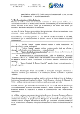 CONSELHO ESTADUAL              SECRETARIA
   DE EDUCAÇÃO           DE ESTADO DA CASA CIVIL




               anos); Delegacia Distrital de Polícia mais próxima da unidade escolar, em caso
               de educando com 18 (dezoito) anos ou mais.

 7.2 Da Denominação do Estabelecimento
 O nome da unidade escolar tem a ver com o universo de valores que ela professa, ou a
 qualidade e modalidade do ensino que ela ministra. O mantenedor goza de total liberdade na
 escolha do nome de sua escola, desde que a denominação não recaia sobre nomes que
 ofendam o bom senso e a dignidade da instituição.

 Ao nome da escola, deve ser acrescentado o tipo de ensino que oferece, de maneira que possa
 comunicar e marcar sua identidade junto à comunidade.

 Em atendimento às mudanças previstas na Lei n. 9394/96 e na Resolução CEE N. 193/2005,
 recomenda-se que os estabelecimentos do Sistema Estadual de Ensino adotem as seguintes
 denominações:

        I -      “Escola Estadual”, quando ministra somente o ensino fundamental, ou
 educação infantil e ensino fundamental.
        II -    “Colégio Estadual”, quando ministra o ensino médio, ainda que ofereça a
 educação profissional, o ensino fundamental e a educação infantil;
        III - “Centro Estadual de Educação Infantil”, quando atende, exclusivamente, às
 crianças de zero a cinco anos de idade.
        IV - “Centro Estadual de Educação Profissional – CEP” ou “Centro de Educação
 Tecnológica – CENTEC”, quando oferece, exclusivamente, cursos de educação profissional
 em nível de formação inicial e continuada, técnico (nível médio) e tecnológico (nível
 superior).
        V - “Centro Estadual de Ensino Especial”, quando oferece , exclusivamente, a
 educação especial.


 As mesmas denominações devem ser estendidas às instituições municipais, substituindo a
 expressão “estadual” por “municipal” e às instituições privadas excluindo a expressão
 “estadual”.

 Manterão suas denominações, por tradição histórica, o Liceu de Goiás, o Liceu de Goiânia, o
 Instituto de Educação de Campinas Presidente Castelo Branco e o Instituto de Educação de
 Goiás e unidades escolares com denominação especial, desde que já aprovada.

 Em 2005, esta Casa, por meio da Resolução nº 193/05, em seu Art. 18, tratou da denominação
 dos estabelecimentos de ensino do Sistema Estadual. Contudo, continuam chegando a este
 Conselho pedidos de autorização e mesmo de reconhecimento com “nome-fantasia”
 inadequados.

 As unidades escolares, que ostentam denominações de nomes de pessoas ilustres, orgulham-se
 em apresentar a biografia destas personalidades aos educandos, para que se espelhem nesses
 exemplos na orientação do projeto de vida. São pessoas de renomado e indiscutível saber,
 exemplos de vida exemplar, personalidades notórias que ofereceram relevante contribuição
 social, de autoridades, de mestres consagrados na história e no mundo da cultura da região ou
 do país.
                                                                                           50
 