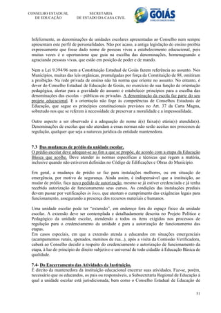 CONSELHO ESTADUAL               SECRETARIA
   DE EDUCAÇÃO            DE ESTADO DA CASA CIVIL




 Infelizmente, as denominações de unidades escolares apresentadas ao Conselho nem sempre
 apresentam este perfil de personalidades. Não por acaso, a antiga legislação do ensino proibia
 expressamente que fosse dado nome de pessoas vivas a estabelecimento educacional, pois
 muitas vezes é o oportunismo que guia na escolha das denominações, homenageando e
 agraciando pessoas vivas, que estão em posição de poder e de mando.

 Nem a Lei 9.394/96 nem a Constituição Estadual de Goiás fazem referência ao assunto. Nos
 Municípios, muitas das leis orgânicas, promulgadas por força da Constituição de 88, omitiram
 a proibição. Na rede privada de ensino não há norma que oriente no assunto. No entanto, é
 dever do Conselho Estadual de Educação de Goiás, no exercício de sua função de orientação
 pedagógica, alertar para a gravidade do assunto e estabelecer princípios para a escolha das
 denominações das escolas – públicas ou privadas. A denominação da escola faz parte do seu
 projeto educacional. E a orientação não foge às competências de Conselhos Estaduais de
 Educação, que segue os princípios constitucionais previstos no Art. 37 da Carta Magna,
 sobretudo nos que se referem à necessidade de preservar a moralidade e a impessoalidade.

 Outro aspecto a ser observado é a adequação do nome à(s) faixa(s) etária(s) atendida(s).
 Denominações de escolas que não atendam a essas normas não serão aceitas nos processos de
 regulação, qualquer que seja a natureza jurídica da entidade mantenedora.


 7.3 Das mudanças de prédio da unidade escolar.
 O prédio escolar deve adequar-se ao fim a que se propõe, de acordo com a etapa da Educação
 Básica que acolhe. Deve atender às normas específicas e técnicas que regem a matéria,
 inclusive quando não estiverem definidas no Código de Edificações e Obras do Município.

 Em geral, a mudança de prédio se faz para instalações melhores, ou em situação de
 emergência, por motivo de segurança. Ainda assim, é indispensável que a instituição, ao
 mudar de prédio, faça novo pedido de autorização, mesmo se já estiver credenciada e já tenha
 recebido autorização de funcionamento seus cursos. As condições das instalações prediais
 devem passar por verificações in loco, que atestem o cumprimento das exigências legais para
 funcionamento, assegurando a presença dos recursos materiais e humanos.

 Uma unidade escolar pode ter “extensão”, em endereço fora do espaço físico da unidade
 escolar. A extensão deve ser contemplada e detalhadamente descrita no Projeto Político e
 Pedagógico da unidade escolar, atendendo a todos os itens exigidos nos processos de
 regulação para o credenciamento da unidade e para a autorização de funcionamento das
 etapas.
 Em casos especiais, em que a extensão atenda a educandos em situações emergenciais
 (acampamentos rurais, apenados, meninos de rua...), após a visita da Comissão Verificadora,
 caberá ao Conselho decidir a respeito do credenciamento e autorização de funcionamento da
 etapa, à luz do princípio do direito subjetivo e universal de todo cidadão à Educação Básica de
 qualidade.

 7.4- Do Encerramento das Atividades da Instituição.
 É direito da mantenedora da instituição educacional encerrar suas atividades. Faz-se, porém,
 necessário que os educandos, os pais ou responsáveis, a Subsecretaria Regional de Educação à
 qual a unidade escolar está jurisdicionada, bem como o Conselho Estadual de Educação de

                                                                                             51
 