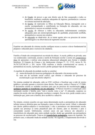 CONSELHO ESTADUAL               SECRETARIA
   DE EDUCAÇÃO            DE ESTADO DA CASA CIVIL




             do Estado: de prover a que este direito seja de fato assegurado a todos os
              brasileiros, mediante condições adequadas de ingresso, permanência e sucesso
              no sistema nacional de educação;
             da família: de matricular os filhos na Educação Básica, interagindo com a
              escola, acompanhando e contribuindo na formação do educando, em sua
              permanência e sucesso na unidade escolar;
             da escola: de oferecer a todos os educandos indistintamente condições
              adequadas para um ensino/aprendizagem de qualidade, propiciando acolhida,
              permanência e sucesso nos estudos;
             do educando na idade/série: de se tornar agente ativo no processo de ensino
              aprendizagem e na observância do regimento escolar.


 Expulsar um educando do sistema escolar configura recusa a exercer o dever fundamental de
 preparar o educando para o exercício da cidadania.


 Família e Estado são corresponsáveis na missão de educar. A escola, pública ou privada, uma
 vez credenciada e autorizada, assume a tarefa da formação escolar e assina um compromisso
 ético de apresentar e realizar uma proposta educacional adequada para formar o cidadão
 brasileiro. O Estatuto da Criança e do Adolescente (Artigos 5º, 15, 17,53, inciso II, 54,
 56,70,73,87,98,101 e 201, inciso VIII) reafirma o direito constitucional ao acesso, à
 permanência na escola, à proteção social e proíbe qualquer tipo de discriminação.

 A expulsão do educando da unidade escolar se constitui:
    a) numa declaração de insucesso pedagógico do educando e da mesma escola;
    b) num ato de exclusão social a-ético, que elimina o educando do processo de
       escolarização a que tem direito subjetivo.

 No sistema estadual de educação, cabe ao CEE verificar e fiscalizar que a rede de ensino
 (pública e privada) garanta o exercício deste direito. Para tanto, emitiu o Parecer nº 17/2008.
 O documento orienta as unidades escolares para que no processo de escolarização toda e
 qualquer punição se transforme em ato educativo . O Parecer incentiva à cooperação entre
 instituição escolar e família, pois “sem a escola, resta a rua”. O educando, suspenso ou
 expulso da escola, não tem obrigações escolares a cumprir, fica no ócio, perde contato com a
 instituição que, junto com a família, deve acolhê-lo e educá-lo.


 No entanto, existem ocasiões em que numa determinada escola a permanência do educando
 infrator torna-se deletéria para sua formação e para o clima de paz social. Afinal, o educando
 tem direito público-subjetivo à escolarização, e não a permanecer em determinada escola,
 quando sua presença se torna prejudicial para ele mesmo, para os docentes e para a
 comunidade escolar. Infelizmente, existem casos em que torna-se ato educativo a
 transferência do educando para outra unidade escolar, desde que garantida sua permanência
 no processo de escolarização. Trata-se de transferência pedagógica, nunca de expulsão. No
 primeiro caso, o educando muda de unidade escolar. No segundo, é simplesmente devolvido à
 rua.


                                                                                             53
 