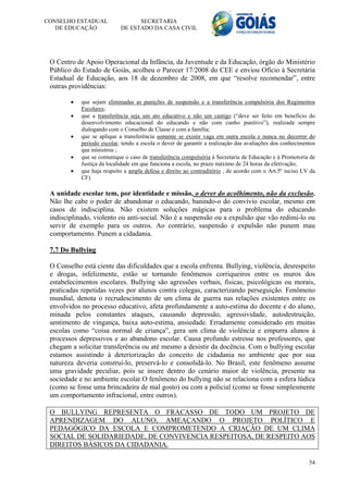 CONSELHO ESTADUAL                 SECRETARIA
   DE EDUCAÇÃO              DE ESTADO DA CASA CIVIL




 O Centro de Apoio Operacional da Infância, da Juventude e da Educação, órgão do Ministério
 Público do Estado de Goiás, acolheu o Parecer 17/2008 do CEE e enviou Ofício à Secretária
 Estadual de Educação, aos 18 de dezembro de 2008, em que “resolve recomendar”, entre
 outras providências:

           que sejam eliminadas as punições de suspensão e a transferência compulsória dos Regimentos
            Escolares;
           que a transferência seja um ato educativo e não um castigo (“deve ser feito em benefício do
            desenvolvimento educacional do educando e não com cunho punitivo”), realizada sempre
            dialogando com o Conselho de Classe e com a família;
           que se aplique a transferência somente se existir vaga em outra escola e nunca no decorrer do
            período escolar, tendo a escola o dever de garantir a realização das avaliações dos conhecimentos
            que ministrou ;
           que se comunique o caso de transferência compulsória à Secretaria de Educação e à Promotoria de
            Justiça da localidade em que funciona a escola, no prazo máximo de 24 horas da efetivação;
           que haja respeito a ampla defesa e direito ao contraditório , de acordo com o Art.5º inciso LV da
            CF)

 A unidade escolar tem, por identidade e missão, o dever do acolhimento, não da exclusão.
 Não lhe cabe o poder de abandonar o educando, banindo-o do convívio escolar, mesmo em
 casos de indisciplina. Não existem soluções mágicas para o problema do educando
 indisciplinado, violento ou anti-social. Não é a suspensão ou a expulsão que vão redimi-lo ou
 servir de exemplo para os outros. Ao contrário, suspensão e expulsão não punem mau
 comportamento. Punem a cidadania.

 7.7 Do Bullying

 O Conselho está ciente das dificuldades que a escola enfrenta. Bullying, violência, desrespeito
 e drogas, infelizmente, estão se tornando fenômenos corriqueiros entre os muros dos
 estabelecimentos escolares. Bullying são agressões verbais, físicas, psicológicas ou morais,
 praticadas repetidas vezes por alunos contra colegas, caracterizando perseguição. Fenômeno
 mundial, denota o recrudescimento de um clima de guerra nas relações existentes entre os
 envolvidos no processo educativo, afeta profundamente a auto-estima do docente e do aluno,
 minada pelos constantes ataques, causando depressão, agressividade, autodestruição,
 sentimento de vingança, baixa auto-estima, ansiedade. Erradamente considerado em muitas
 escolas como “coisa normal de criança”, gera um clima de violência e empurra alunos à
 processos depressivos e ao abandono escolar. Causa profundo estresse nos professores, que
 chegam a solicitar transferência ou até mesmo a desistir da docência. Com o bullying escolar
 estamos assistindo à deteriorização do conceito de cidadania no ambiente que por sua
 natureza deveria construí-lo, preservá-lo e consolidá-lo. No Brasil, este fenômeno assume
 uma gravidade peculiar, pois se insere dentro do cenário maior de violência, presente na
 sociedade e no ambiente escolar.O fenômeno do bullying não se relaciona com a esfera lúdica
 (como se fosse uma brincadeira de mal gosto) ou com a policial (como se fosse simplesmente
 um comportamento infracional, entre outros).

 O BULLYING REPRESENTA O FRACASSO DE TODO UM PROJETO DE
 APRENDIZAGEM DO ALUNO, AMEAÇANDO O PROJETO POLÍTICO E
 PEDAGÓGICO DA ESCOLA E COMPROMETENDO A CRIAÇÃO DE UM CLIMA
 SOCIAL DE SOLIDARIEDADE, DE CONVIVENCIA RESPEITOSA, DE RESPEITO AOS
 DIREITOS BÁSICOS DA CIDADANIA.

                                                                                                          54
 